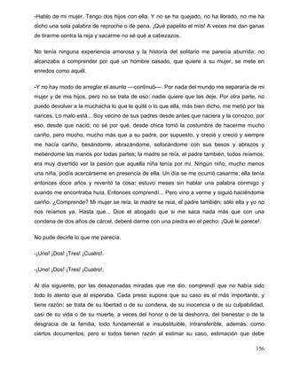 -Hablo de mi mujer. Tengo dos hijos con ella. Y no se ha quejado, no ha llorado, no me ha
dicho una sola palabra de reproche o de pena. ¡Qué papelito el mío! A veces me dan ganas
de tirarme contra la reja y sacarme no sé qué a cabezazos.
No tenía ninguna experiencia amorosa y la historia del solitario me parecía aburrida; no
alcanzaba a comprender por qué un hombre casado, que quiere a su mujer, se mete en
enredos como aquél.
-Y no hay modo de arreglar el asunto ––continuó––. Por nada del mundo me separaría de mi
mujer y de mis hijos, pero no se trata de eso: nadie quiere que los deje. Por otra parte, no
puedo devolver a la muchacha lo que le quité o lo que ella, más bien dicho, me metió por las
narices. Lo malo está... Soy vecino de sus padres desde antes que naciera y la conozco, por
eso, desde que nació; no sé por qué, desde chica tomó la costumbre de hacerme mucho
cariño, pero mucho, mucho más que a su padre, por supuesto, y creció y creció y siempre
me hacía cariño, besándome, abrazándome, sofocándome con sus besos y abrazos y
metiéndome las manos por todas partes; la madre se reía, el padre también, todos reíamos;
era muy divertido ver la pasión que aquella niña tenía por mí. Ningún niño, mucho menos
una niña, podía acercárseme en presencia de ella. Un día se me ocurrió casarme; ella tenía
entonces doce años y reventó la cosa: estuvo meses sin hablar una palabra conmigo y
cuando me encontraba huía. Entonces comprendí... Pero vino a verme y siguió haciéndome
cariño. ¿Comprende? Mi mujer se reía, la madre se reía, el padre también; sólo ella y yo no
nos reíamos ya. Hasta que... Dice el abogado que si me saca nada más que con una
condena de dos años de cárcel, deberé darme con una piedra en el pecho. ¡Qué le parece!.
No pude decirle lo que me parecía.
-¡Uno! ¡Dos! ¡Tres! ¡Cuatro!.
-¡Uno! ¡Dos! ¡Tres! ¡Cuatro!.
Al día siguiente, por las desazonadas miradas que me dio, comprendí que no había sido
todo lo atento que él esperaba. Cada preso supone que su caso es el más importante, y
tiene razón: se trata de su libertad o de su condena, de su inocencia o de su culpabilidad,
casi de su vida o de su muerte, a veces del honor o de la deshonra, del bienestar o de la
desgracia de la familia, todo fundamental e insubstituible, intransferible, además, como
ciertos documentos; pero si todos tienen razón al estimar su caso, estimación que debe
156
 
