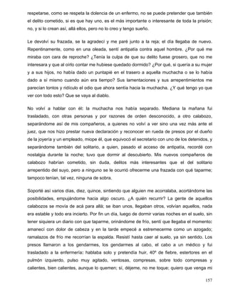 respetarse, como se respeta la dolencia de un enfermo, no se puede pretender que también
el delito cometido, si es que hay uno, es el más importante o interesante de toda la prisión;
no, y si lo crean así, allá ellos, pero no lo creo y tengo sueño.
Le devolví su frazada, se la agradecí y me paré junto a la reja; el día llegaba de nuevo.
Repentinamente, como en una oleada, sentí antipatía contra aquel hombre. ¿Por qué me
miraba con cara de reproche? ¿Tenía la culpa de que su delito fuese grosero, que no me
interesara y que al oírlo contar me hubiese quedado dormido? ¿Por qué, si quería a su mujer
y a sus hijos, no había dado un puntapié en el trasero a aquella muchacha o se lo había
dado a sí mismo cuando aún era tiempo? Sus lamentaciones y sus arrepentimientos me
parecían tontos y ridículo el odio que ahora sentía hacia la muchacha. ¿Y qué tengo yo que
ver con todo esto? Que se vaya al diablo.
No volví a hablar con él: la muchacha nos había separado. Mediana la mañana fui
trasladado, con otras personas y por razones de orden desconocido, a otro calabozo,
separándome así de mis compañeros, a quienes no volví a ver sino una vez más ante el
juez, que nos hizo prestar nueva declaración y reconocer en rueda de presos por el dueño
de la joyería y un empleado, miope él, que equivocó el secretario con uno de los detenidos, y
separándome también del solitario, a quien, pasado el acceso de antipatía, recordé con
nostalgia durante la noche; tuvo que dormir al descubierto. Mis nuevos compañeros de
calabozo habrían cometido, sin duda, delitos más interesantes que el del solitario
arrepentido del suyo, pero a ninguno se le ocurrió ofrecerme una frazada con qué taparme;
tampoco tenían, tal vez, ninguna de sobra.
Soporté así varios días, diez, quince, sintiendo que alguien me acorralaba, acortándome las
posibilidades, empujándome hacia algo oscuro. ¿A quién recurrir? La gente de aquellos
calabozos se movía de acá para allá; se iban unos, llegaban otros, volvían aquellos, nada
era estable y todo era incierto. Por fin un día, luego de dormir varias noches en el suelo, sin
tener siquiera un diario con que taparme, orinándome de frío, sentí que llegaba el momento:
amanecí con dolor de cabeza y en la tarde empecé a estremecerme como un azogado;
ramalazos de frío me recorrían la espalda. Resistí hasta caer al suelo, ya sin sentido. Los
presos llamaron a los gendarmes, los gendarmes al cabo, el cabo a un médico y fui
trasladado a la enfermería: hablaba solo y pretendía huir, 40º de fiebre, estertores en el
pulmón izquierdo, pulso muy agitado, ventosas, compresas, sobre todo compresas y
calientes, bien calientes, aunque lo quemen; sí, déjeme, no me toque; quiero que venga mi
157
 