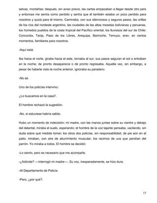 selvas, montañas; después, sin aviso previo, las cartas empezaban a llegar desde otro país
y entonces me sentía como perdido y sentía que él también estaba un poco perdido para
nosotros y quizá para él mismo. Caminaba, con sus silenciosos y seguros pasos, las orillas
de los ríos del nordeste argentino, las ciudades de las altas mesetas bolivianas y peruanas,
los húmedos pueblos de la costa tropical del Pacífico oriental, los lluviosos del sur de Chile:
Concordia, Tarija, Paso de los Libres, Arequipa, Bariroche, Temuco, eran, en ciertos
momentos, familiares para nosotros.
-Aquí está.
Iba hacia el norte, giraba hacia el este, tornaba al sur; sus pasos seguían el sol o entraban
en la noche; de pronto desaparecía o de pronto regresaba. Aquella vez, sin embargo, a
pesar de haberle visto la noche anterior, ignoraba su paradero:
-No sé.
Uno de los policías intervino:
¿Lo buscamos en la casa?.
El hombre rechazó la sugestión.
-No, si estuviese habría salido.
Hubo un momento de indecisión: mi madre, con las manos juntas sobre su vientre y debajo
del delantal, miraba el suelo, esperando; el hombre de la voz tajante pensaba, vacilando, sin
duda sobre qué medida tomar; los otros dos policías, sin responsabilidad, de pie aún en el
patio, miraban, con aire de aburrimiento muscular, los racimos de uva que pendían del
parrón. Yo miraba a todos. El hombre se decidió:
-Lo siento, pero es necesario que me acompañe.
-¿Adónde? ––interrogó mi madre––. Su voz, inesperadamente, se hizo dura.
-Al Departamento de Policía.
-Pero, ¿por qué?.
15
 