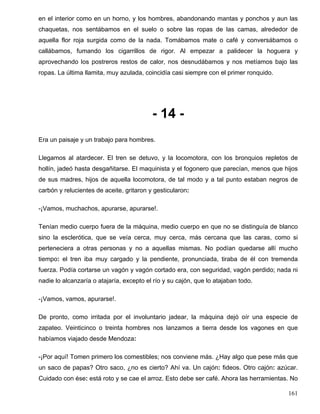 en el interior como en un horno, y los hombres, abandonando mantas y ponchos y aun las
chaquetas, nos sentábamos en el suelo o sobre las ropas de las camas, alrededor de
aquella flor roja surgida como de la nada. Tomábamos mate o café y conversábamos o
callábamos, fumando los cigarrillos de rigor. Al empezar a palidecer la hoguera y
aprovechando los postreros restos de calor, nos desnudábamos y nos metíamos bajo las
ropas. La última llamita, muy azulada, coincidía casi siempre con el primer ronquido.
- 14 -
Era un paisaje y un trabajo para hombres.
Llegamos al atardecer. El tren se detuvo, y la locomotora, con los bronquios repletos de
hollín, jadeó hasta desgañitarse. El maquinista y el fogonero que parecían, menos que hijos
de sus madres, hijos de aquella locomotora, de tal modo y a tal punto estaban negros de
carbón y relucientes de aceite, gritaron y gesticularon:
-¡Vamos, muchachos, apurarse, apurarse!.
Tenían medio cuerpo fuera de la máquina, medio cuerpo en que no se distinguía de blanco
sino la esclerótica, que se veía cerca, muy cerca, más cercana que las caras, como si
perteneciera a otras personas y no a aquellas mismas. No podían quedarse allí mucho
tiempo: el tren iba muy cargado y la pendiente, pronunciada, tiraba de él con tremenda
fuerza. Podía cortarse un vagón y vagón cortado era, con seguridad, vagón perdido; nada ni
nadie lo alcanzaría o atajaría, excepto el río y su cajón, que lo atajaban todo.
-¡Vamos, vamos, apurarse!.
De pronto, como irritada por el involuntario jadear, la máquina dejó oír una especie de
zapateo. Veinticinco o treinta hombres nos lanzamos a tierra desde los vagones en que
habíamos viajado desde Mendoza:
-¡Por aquí! Tomen primero los comestibles; nos conviene más. ¿Hay algo que pese más que
un saco de papas? Otro saco, ¿no es cierto? Ahí va. Un cajón: fideos. Otro cajón: azúcar.
Cuidado con ése: está roto y se cae el arroz. Esto debe ser café. Ahora las herramientas. No
161
 