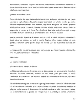 retrocedieron y parecieron chuparse a sí mismas. Los hombres, sorprendidos, miramos a un
mismo tiempo hacia una misma parte; no había nada que ver: era el viento. Resonó un grito
más fuerte, más imperativo:
-¡Vamos, muchachos, fuerza!.
Empezó la lucha. La segunda pasada del viento dejó a algunos hombres con las manos
ardiendo: el soplo, al echar al suelo las carpas, les arrebató con furia las cuerdas que tenían
tomadas desprevenidamente; otros hombres, sepultados debajo de las carpas, gateaban
buscando una salida. Hubo una explosión de risas. Aquello no era más que un juego, un
juego entre el hombre y el viento. Pero la alegría duró sólo hasta el momento en que,
levantadas de nuevo las carpas, el tercer soplo las echó de nuevo al suelo:
-¡Viento de carajo! Agarren y no suelten. Eso es. ¡Qué se habrá imaginado este maricón!
Usted, clave las estacas; ahí está el macho. Rápido, niños; traigan piedras; no, más
grandes, y amarren fuerte, que les crujan los huesos. ¡Eso es, muchachos! Cuidado, ahí
viene.
La ráfaga derribó tres de las carpas, pero los hombres, que habían logrado estabilizar las
otras tres, se fueron rabiosos sobre ellas:
-¡Atrinquen!.
Las órdenes restallaban:
-¡Firme ahí! ¡Ahora, todos a un tiempo!.
Luchábamos jadeando, moviéndonos como si boxeáramos con un adversario demasiado
movedizo. El viento, entretanto, soplaba con más bríos, pero, por suerte, de modo
intermitente, lo que permitió que entre un soplo y otro afirmáramos las carpas. Oscurecía
cuando terminamos.
Nos acostamos en seguida; no había allí lugar alguno a donde ir a tomar un café a conversar
y ni siquiera valía la pena salir de la carpa o de la construcción de madera y planchas de
calamina hecha para servir de comedor. Se abría la puerta y se salía y era como tropezar
con un tremendo muro, un grueso, alto y negro muro de oscuridad y de silencio. Únicamente
163
 