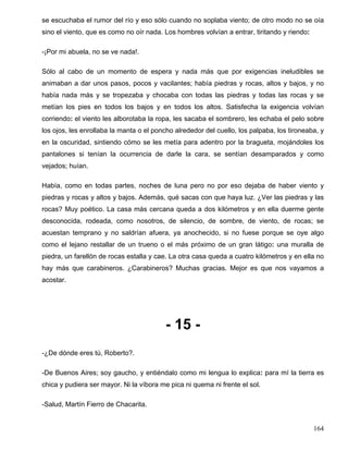 se escuchaba el rumor del río y eso sólo cuando no soplaba viento; de otro modo no se oía
sino el viento, que es como no oír nada. Los hombres volvían a entrar, tiritando y riendo:
-¡Por mi abuela, no se ve nada!.
Sólo al cabo de un momento de espera y nada más que por exigencias ineludibles se
animaban a dar unos pasos, pocos y vacilantes; había piedras y rocas, altos y bajos, y no
había nada más y se tropezaba y chocaba con todas las piedras y todas las rocas y se
metían los pies en todos los bajos y en todos los altos. Satisfecha la exigencia volvían
corriendo: el viento les alborotaba la ropa, les sacaba el sombrero, les echaba el pelo sobre
los ojos, les enrollaba la manta o el poncho alrededor del cuello, los palpaba, los tironeaba, y
en la oscuridad, sintiendo cómo se les metía para adentro por la bragueta, mojándoles los
pantalones si tenían la ocurrencia de darle la cara, se sentían desamparados y como
vejados; huían.
Había, como en todas partes, noches de luna pero no por eso dejaba de haber viento y
piedras y rocas y altos y bajos. Además, qué sacas con que haya luz. ¿Ver las piedras y las
rocas? Muy poético. La casa más cercana queda a dos kilómetros y en ella duerme gente
desconocida, rodeada, como nosotros, de silencio, de sombre, de viento, de rocas; se
acuestan temprano y no saldrían afuera, ya anochecido, si no fuese porque se oye algo
como el lejano restallar de un trueno o el más próximo de un gran látigo: una muralla de
piedra, un farellón de rocas estalla y cae. La otra casa queda a cuatro kilómetros y en ella no
hay más que carabineros. ¿Carabineros? Muchas gracias. Mejor es que nos vayamos a
acostar.
- 15 -
-¿De dónde eres tú, Roberto?.
-De Buenos Aires; soy gaucho, y entiéndalo como mi lengua lo explica: para mí la tierra es
chica y pudiera ser mayor. Ni la víbora me pica ni quema ni frente el sol.
-Salud, Martín Fierro de Chacarita.
164
 