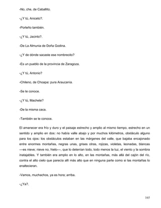 -No, che, de Caballito.
-¿Y tú, Aniceto?.
-Porteño también.
-¿Y tú, Jacinto?.
-De La Almunia de Doña Godina.
-¿Y de dónde sacaste ese nombrecito?
-Es un pueblo de la provincia de Zaragoza.
-¿Y tú, Antonio?
-Chileno, de Choapa: pura Araucanía.
-Se te conoce.
-¿Y tú, Machete?
-De la misma caca.
-También se te conoce.
El amanecer era frío y duro y el paisaje estrecho y amplio al mismo tiempo, estrecho en un
sentido y amplio en dos: no había valle abajo y por muchos kilómetros, obstáculo alguno
para los ojos: los obstáculos estaban en las márgenes del valle, que bajaba encajonado
entre enormes montañas, negras unas, grises otras, rojizas, violetas, leonadas, blancas
––es nieve; nieve no, hielo––, que lo detenían todo, todo menos la luz, el viento y la sombra
inatajables. Y también era amplio en lo alto, en las montañas, más allá del cajón del río,
contra el alto cielo que parecía allí más alto que en ninguna parte como si las montañas lo
enaltecieran.
-Vamos, muchachos, ya es hora; arriba.
-¿Ya?.
165
 
