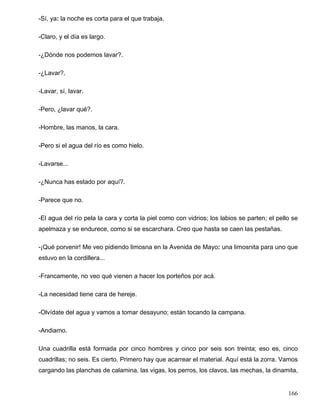 -Sí, ya: la noche es corta para el que trabaja.
-Claro, y el día es largo.
-¿Dónde nos podemos lavar?.
-¿Lavar?.
-Lavar, sí, lavar.
-Pero, ¿lavar qué?.
-Hombre, las manos, la cara.
-Pero si el agua del río es como hielo.
-Lavarse...
-¿Nunca has estado por aquí?.
-Parece que no.
-El agua del río pela la cara y corta la piel como con vidrios; los labios se parten; el pello se
apelmaza y se endurece, como si se escarchara. Creo que hasta se caen las pestañas.
-¡Qué porvenir! Me veo pidiendo limosna en la Avenida de Mayo: una limosnita para uno que
estuvo en la cordillera...
-Francamente, no veo qué vienen a hacer los porteños por acá.
-La necesidad tiene cara de hereje.
-Olvídate del agua y vamos a tomar desayuno; están tocando la campana.
-Andiamo.
Una cuadrilla está formada por cinco hombres y cinco por seis son treinta; eso es, cinco
cuadrillas; no seis. Es cierto. Primero hay que acarrear el material. Aquí está la zorra. Vamos
cargando las planchas de calamina, las vigas, los perros, los clavos, las mechas, la dinamita,
166
 