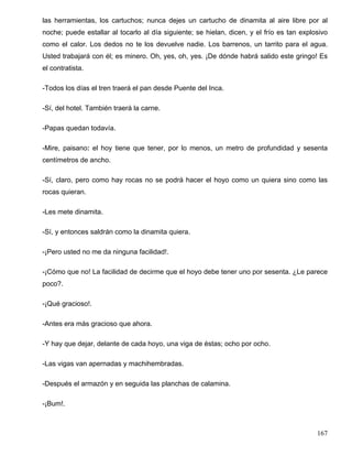 las herramientas, los cartuchos; nunca dejes un cartucho de dinamita al aire libre por al
noche; puede estallar al tocarlo al día siguiente; se hielan, dicen, y el frío es tan explosivo
como el calor. Los dedos no te los devuelve nadie. Los barrenos, un tarrito para el agua.
Usted trabajará con él; es minero. Oh, yes, oh, yes. ¡De dónde habrá salido este gringo! Es
el contratista.
-Todos los días el tren traerá el pan desde Puente del Inca.
-Sí, del hotel. También traerá la carne.
-Papas quedan todavía.
-Mire, paisano: el hoy tiene que tener, por lo menos, un metro de profundidad y sesenta
centímetros de ancho.
-Sí, claro, pero como hay rocas no se podrá hacer el hoyo como un quiera sino como las
rocas quieran.
-Les mete dinamita.
-Sí, y entonces saldrán como la dinamita quiera.
-¡Pero usted no me da ninguna facilidad!.
-¡Cómo que no! La facilidad de decirme que el hoyo debe tener uno por sesenta. ¿Le parece
poco?.
-¡Qué gracioso!.
-Antes era más gracioso que ahora.
-Y hay que dejar, delante de cada hoyo, una viga de éstas; ocho por ocho.
-Las vigas van apernadas y machihembradas.
-Después el armazón y en seguida las planchas de calamina.
-¡Bum!.
167
 