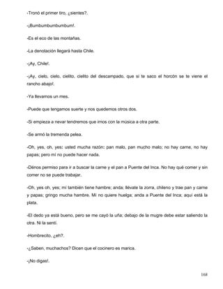 -Tronó el primer tiro, ¿sientes?.
-¡Bumbumbumbumbum!.
-Es el eco de las montañas.
-La denotación llegará hasta Chile.
-¡Ay, Chile!.
-¡Ay, cielo, cielo, cielito, cielito del descampado, que si te saco el horcón se te viene el
rancho abajo!.
-Ya llevamos un mes.
-Puede que tengamos suerte y nos quedemos otros dos.
-Si empieza a nevar tendremos que irnos con la música a otra parte.
-Se armó la tremenda pelea.
-Oh, yes, oh, yes: usted mucha razón: pan malo, pan mucho malo; no hay carne, no hay
papas; pero mí no puede hacer nada.
-Dénos permiso para ir a buscar la carne y el pan a Puente del Inca. No hay qué comer y sin
comer no se puede trabajar.
-Oh, yes oh, yes; mí también tiene hambre; anda; llévate la zorra, chileno y trae pan y carne
y papas; gringo mucha hambre. Mí no quiere huelga; anda a Puente del Inca; aquí está la
plata.
-El dedo ya está bueno, pero se me cayó la uña; debajo de la mugre debe estar saliendo la
otra. Ni la sentí.
-Hombrecito, ¿eh?.
-¿Saben, muchachos? Dicen que el cocinero es marica.
-¡No digas!.
168
 