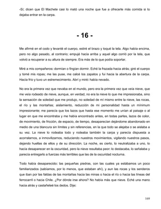-Sí; dicen que El Machete casi lo mató una noche que fue a ofrecerle más comida si lo
dejaba entrar en la carpa.
- 16 -
Me afirmé en el codo y levanté el cuerpo, estiré el brazo y toqué la tela. Algo había encima,
pero no algo pesado, al contrario; empujé hacia arriba y aquel algo corrió por la tela, que
volvió a recuperar a su altura de siempre. Era más de lo que podía soportar.
Miré a mis compañeros: dormían o fingían dormir. Eché la frazada hacia atrás; giré el cuerpo
y tomé mis ropas; me las puse, me calcé los zapatos y fui hacia la abertura de la carpa.
Hacía frío y tuvo un estremecimiento. Abrí y miré: había nevado.
No era la primera vez que nevaba en el mundo, pero era la primera vez que veía nieve, que
me veía rodeado de nieve, aunque, en verdad, no era la nieve lo que me impresionaba, sino
la sensación de soledad que me produjo, no soledad de mí mismo entre la nieve, las rocas,
el río y las montañas; aislamiento, reducción de mi personalidad hasta un mínimum
impresionante; me parecía que los lazos que hasta ese momento me unían al paisaje o al
lugar en que me encontraba y me había encontrado antes, en todas partes, lazos de color,
de movimiento, de fricción, de espacio, de tiempo, desaparecían dejándome abandonado en
medio de una blancura sin límites y sin referencias, en la que todo se alejaba o se aislaba a
su vez. La nieve lo rodeaba todo y rodeaba también la carpa y parecía dispuesta a
acorralarnos, a inmovilizarnos, reduciendo nuestros movimientos, vigilando nuestros pasos,
dejando huellas de ellos y de su dirección. La noche, es cierto, lo neutralizaba a uno, lo
hacía desaparecer en la oscuridad, pero la nieve resultaba peor: lo destacaba, lo señalaba y
parecía entregarlo a fuerzas más terribles que las de la oscuridad nocturna.
Todo había desaparecido: las pequeñas piedras, con las cuales ya estábamos un poco
familiarizados (sabíamos, por lo menos, que estaban ahí), y aun las rocas y los senderos
que iban por las faldas de las montañas hacia las minas o hacia el río o hacia las líneas del
ferrocarril o hacia Chile. ¿Por dónde irse ahora? No había más que nieve. Eché una mano
hacia atrás y castañeteé los dedos. Dije:
169
 