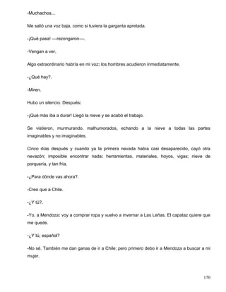 -Muchachos...
Me salió una voz baja, como si tuviera la garganta apretada.
-¡Qué pasa! ––rezongaron––.
-Vengan a ver.
Algo extraordinario habría en mi voz: los hombres acudieron inmediatamente.
-¿Qué hay?.
-Miren.
Hubo un silencio. Después:
-¡Qué más iba a durar! Llegó la nieve y se acabó el trabajo.
Se vistieron, murmurando, malhumorados, echando a la nieve a todas las partes
imaginables y no imaginables.
Cinco días después y cuando ya la primera nevada había casi desaparecido, cayó otra
nevazón; imposible encontrar nada: herramientas, materiales, hoyos, vigas; nieve de
porquería, y tan fría.
-¿Para dónde vas ahora?.
-Creo que a Chile.
-¿Y tú?.
-Yo, a Mendoza: voy a comprar ropa y vuelvo a invernar a Las Leñas. El capataz quiere que
me quede.
-¿Y tú, español?
-No sé. También me dan ganas de ir a Chile; pero primero debo ir a Mendoza a buscar a mi
mujer.
170
 