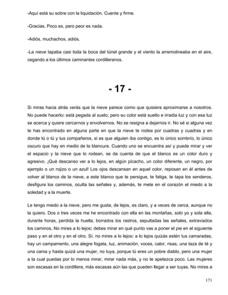 -Aquí está su sobre con la liquidación. Cuente y firme.
-Gracias. Poco es, pero peor es nada.
-Adiós, muchachos, adiós.
-La nieve tapaba casi toda la boca del túnel grande y el viento la arremolineaba en el aire,
cegando a los últimos caminantes cordilleranos.
- 17 -
Si miras hacia atrás verás que la nieve parece como que quisiera aproximarse a nosotros.
No puede hacerlo: está pegada al suelo; pero su color está suelto e irradia luz y con esa luz
se acerca y quiere cercarnos y envolvernos. No se resigna a dejarnos ir. No sé si alguna vez
te has encontrado en alguna parte en que la nieve te rodea por cuadras y cuadras y en
donde tú o tú y tus compañeros, si es que alguien iba contigo, es lo único sombrío, lo único
oscuro que hay en medio de la blancura. Cuando uno se encuentra así y puede mirar y ver
el espacio y la nieve que lo rodean, se da cuenta de que el blanco es un color duro y
agresivo. ¡Qué descanso ver a lo lejos, en algún picacho, un color diferente, un negro, por
ejemplo o un rojizo o un azul! Los ojos descansan en aquel color, reposan en él antes de
volver al blanco de la nieve, a este blanco que te persigue, te fatiga, te tapa los senderos,
desfigura los caminos, oculta las señales y, además, te mete en el corazón el miedo a la
soledad y a la muerte.
Le tengo miedo a la nieve, pero me gusta, de lejos, es claro, y a veces de cerca, aunque no
la quiero. Dos o tres veces me he encontrado con ella en las montañas, solo yo y sola ella,
durante horas, perdida la huella, borrados los rastros, sepultadas las señales, extraviados
los caminos. No mires a lo lejos: debes mirar en qué punto vas a poner el pie en el siguiente
paso y en el otro y en el otro. Sí, no mires a lo lejos: a lo lejos quizás estén tus camaradas,
hay un campamento, una alegre fogata, luz, animación, voces, calor, risas, una taza de té y
una cama y hasta quizá una mujer, no tuya, porque tú eres un pobre diablo, pero una mujer
a la cual puedas por lo menos mirar, mirar nada más, y no te apetezca poco. Las mujeres
son escasas en la cordillera, más escasas aún las que pueden llegar a ser tuyas. No mires a
171
 