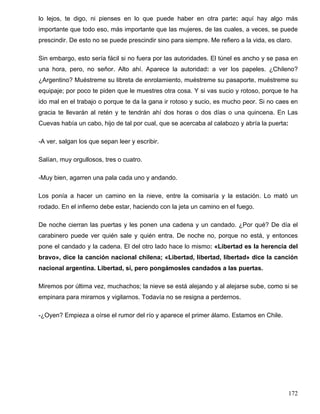 lo lejos, te digo, ni pienses en lo que puede haber en otra parte: aquí hay algo más
importante que todo eso, más importante que las mujeres, de las cuales, a veces, se puede
prescindir. De esto no se puede prescindir sino para siempre. Me refiero a la vida, es claro.
Sin embargo, esto sería fácil si no fuera por las autoridades. El túnel es ancho y se pasa en
una hora, pero, no señor. Alto ahí. Aparece la autoridad: a ver los papeles. ¿Chileno?
¿Argentino? Muéstreme su libreta de enrolamiento, muéstreme su pasaporte, muéstreme su
equipaje; por poco te piden que le muestres otra cosa. Y si vas sucio y rotoso, porque te ha
ido mal en el trabajo o porque te da la gana ir rotoso y sucio, es mucho peor. Si no caes en
gracia te llevarán al retén y te tendrán ahí dos horas o dos días o una quincena. En Las
Cuevas había un cabo, hijo de tal por cual, que se acercaba al calabozo y abría la puerta:
-A ver, salgan los que sepan leer y escribir.
Salían, muy orgullosos, tres o cuatro.
-Muy bien, agarren una pala cada uno y andando.
Los ponía a hacer un camino en la nieve, entre la comisaría y la estación. Lo mató un
rodado. En el infierno debe estar, haciendo con la jeta un camino en el fuego.
De noche cierran las puertas y les ponen una cadena y un candado. ¿Por qué? De día el
carabinero puede ver quién sale y quién entra. De noche no, porque no está, y entonces
pone el candado y la cadena. El del otro lado hace lo mismo: «Libertad es la herencia del
bravo», dice la canción nacional chilena; «Libertad, libertad, libertad» dice la canción
nacional argentina. Libertad, sí, pero pongámosles candados a las puertas.
Miremos por última vez, muchachos; la nieve se está alejando y al alejarse sube, como si se
empinara para mirarnos y vigilarnos. Todavía no se resigna a perdernos.
-¿Oyen? Empieza a oírse el rumor del río y aparece el primer álamo. Estamos en Chile.
172
 