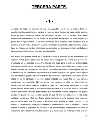 TERCERA PARTE.
- 1 -
A pesar de todo, mi infancia no fue desagradable; no lo fue y estuvo llena de
acontecimientos apasionantes, aunque a veces un poco fuertes. La casa estaba siempre
limpia, ya que mi madre era una prodigiosa trabajadora, y no conocí el hambre y la suciedad
sino cuando me encontré, sin las manos de mis padres, entregado a las mías propias, y a
pesar de ser hijo de ladrón, el ser más aborrecido de la sociedad, más aborrecido que el
asesino, a quien sólo se teme, viví con mis hermanos una existencia aparentemente igual a
la de los hijos de las familias honorables que conocí en los colegios o en las vecindades de
las casas que habitamos en esta o en aquella ciudad.
Los niños con quienes intimé en la infancia y hasta el principio de la adolescencia no
supieron nunca que su compañero de banco, su condiscípulo o su vecino, que a veces les
aventajaba en los estudios y que otras les iba a la zaga, pero a quien, de todos modos,
estimaban o por lo menos con quien compartían sus juegos, cambiaban sus trompos o sus
bolitas, sus lápices y sus plumas, sus figuras de mujeres recortadas de las cajas de fósforos
o extraídas de las cajetillas de cigarrillos de sus padres o propias, era hijo de ladrón. Ignoro
qué cara habrían puesto, de haberlo sabido; de extrañeza, seguramente, pues nada en mis
ropas ni en mi conducta ni en mis rasgos indicaba que fuese hijo de una persona
socialmente no respetable. No me sentía, con respecto a ellos, en inferioridad de
condiciones: sus padres, obreros, empleados, médicos, comerciantes, industriales, mozos o
lo que fuesen, tenían sobre el mío sólo una ventaja: la de que no se les tomaría preso sino
cuando cometieran un delito, posibilidad de que no estaban exentos y seguridad de que no
gozaba mi padre más que en los lugares en que no era conocido, pues en los otros,
cualquier policía, por infeliz que fuese, podía detenerlo, si se le antojaba, nada más que
porque sabía quién era. En cuanto a lo demás eran iguales, es decir, padres, con la
diferencia de que el mío no llegaría a conocer, como el obrero o como el empleado, como el
médico o como el ingeniero, la cesantía o las enfermedades profesionales, ni como el
industrial o como el comerciante, las quiebras o la escasez de las materias primas (aunque
173
 