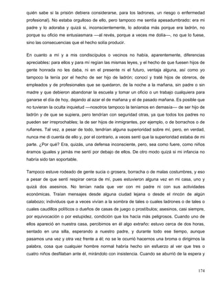 quién sabe si la prisión debiera considerarse, para los ladrones, un riesgo o enfermedad
profesional). No estaba orgulloso de ello, pero tampoco me sentía apesadumbrado: era mi
padre y lo adoraba y quizá si, inconscientemente, lo adoraba más porque era ladrón, no
porque su oficio me entusiasmara ––al revés, porque a veces me dolía––, no que lo fuese,
sino las consecuencias que el hecho solía producir.
En cuanto a mí y a mis condiscípulos o vecinos no había, aparentemente, diferencias
apreciables: para ellos y para mí regían las mismas leyes, y el hecho de que fuesen hijos de
gente honrada no les daba, ni en el presente ni el futuro, ventaja alguna, así como yo
tampoco la tenía por el hecho de ser hijo de ladrón; conocí y traté hijos de obreros, de
empleados y de profesionales que se quedaron, de la noche a la mañana, sin padre o sin
madre y que debieron abandonar la escuela y tomar un oficio o un trabajo cualquiera para
ganarse el día de hoy, dejando al azar el de mañana y el de pasado mañana. Es posible que
no tuvieran la oculta inquietud ––nosotros tampoco la teníamos en demasía–– de ser hijo de
ladrón y de que se supiera, pero tendrían con seguridad otras, ya que todos los padres no
pueden ser irreprochables; la de ser hijos de inmigrantes, por ejemplo, o de borrachos o de
rufianes. Tal vez, a pesar de todo, tendrían alguna superioridad sobre mí, pero, en verdad,
nunca me di cuenta de ello y, por el contrario, a veces sentí que la superioridad estaba de mi
parte. ¿Por qué? Era, quizás, una defensa inconsciente, pero, sea como fuere, como niños
éramos iguales y jamás me sentí por debajo de ellos. De otro modo quizá si mi infancia no
habría sido tan soportable.
Tampoco estuve rodeado de gente sucia o grosera, borracha o de malas costumbres, y eso
a pesar de que sentí respirar cerca de mí, pues estuvieron alguna vez en mi casa, uno y
quizá dos asesinos. No tenían nada que ver con mi padre ni con sus actividades
económicas. Traían mensajes desde alguna ciudad lejana o desde el rincón de algún
calabozo; individuos que a veces vivían a la sombra de tales o cuales ladrones o de tales o
cuales caudillos políticos o dueños de casas de juego o prostíbulos; asesinos, casi siempre,
por equivocación o por estupidez, condición que los hacía más peligrosos. Cuando uno de
ellos apareció en nuestra casa, percibimos en él algo extraño: estuvo cerca de dos horas,
sentado en una silla, esperando a nuestro padre, y durante todo ese tiempo, aunque
pasamos una vez y otra vez frente a él; no se le ocurrió hacernos una broma o dirigirnos la
palabra, cosa que cualquier hombre normal habría hecho sin esfuerzo al ver que tres o
cuatro niños desfilaban ante él, mirándolo con insistencia. Cuando se aburrió de la espera y
174
 