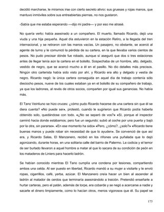 decidió marcharse, le miramos irse con cierto secreto alivio: sus gruesas y rojas manos, que
mantuvo inmóviles sobre sus entreabiertas piernas, no nos gustaron.
-Sabía que me estaba esperando ––dijo mi padre–– y por eso me atrasé.
No quería verlo: había asesinado a un compañero. El muerto, llamado Ricardo, dejó una
viuda y una hija pequeña. Aquel día estuvieron en la estación Retiro, a la llegada del tren
internacional, y se retiraron con las manos vacías. Un pasajero, no obstante, se acercó al
agente de turno y le comunicó la pérdida de su cartera, en la que llevaba varios cientos de
pesos. No pudo precisar dónde fue robado, aunque sí aseguró que dos o tres estaciones
antes de llegar tenía aún la cartera en el bolsillo. Sospechaba de un hombre, alto, delgado,
vestido de negro, que se acercó mucho a él en el pasillo. No dio detalles más precisos.
Ningún otro carterista había sido visto por ahí, y Ricardo era alto y delgado y vestía de
negro. Ricardo negó: la única cartera conseguida en aquel día de trabajo contenía sólo
dieciocho pesos, nueve de los cuales estaban ya en el bolsillo de su compañero de trabajo,
ya que los ladrones, al revés de otros socios, comparten por igual sus ganancias. No había
más.
El Tano Veintiuno se hizo cruces: ¿cómo pudo Ricardo hacerse de una cartera sin que él se
diera cuenta? «No puede ser», protestó, cuando le sugirieron que Ricardo podía haberla
obtenido solo, quedándose con todo. «¿No se separó de vos?» «Sí, porque el inspector
caminó hacia donde estábamos; pero fue un segundo; subió al coche por una puerta y bajó
por la otra, sin pararse». «En ese momento ha sido» «Pero, ¿cómo?, ¿solo?» «Ricardo tiene
buenas manos y puede robar sin necesidad de que lo ayuden». Se convenció de que así
era, y Ricardo Salas, El Manzanero, recibió en los riñones una puñalada que lo dejó
agonizando, durante horas, en una solitaria calle del barrio de Palermo. La codicia y el temor
de ser burlado llevaron a aquel hombre a matar al que lo sacara de su condición de peón en
los mataderos de Liniers para hacerlo ladrón.
Se habían conocido mientras El Tano cumplía una condena por lesiones, compartiendo
ambos una celda. Al ser puesto en libertad, Ricardo mandó a su mujer a visitarle y le envió
ropas, cigarrillos, café, yerba, azúcar. El Manzanero creía hacer un bien al ascender al
ladrón al matador de cerdos que terminaría asesinándolo a traición. Pretendió enseñarle a
hurtar carteras, pero el patán, además de torpe, era cobarde y se negó a acercarse a nadie y
sacarle el dinero limpiamente, como lo hacían otros, menos vigorosos que él. Su papel se
175
 