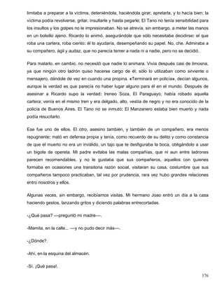 limitaba a preparar a la víctima, deteniéndola, haciéndola girar, apretarla, y lo hacía bien; la
víctima podía revolverse, gritar, insultarle y hasta pegarle; El Tano no tenía sensibilidad para
los insultos y los golpes no le impresionaban. No se atrevía, sin embargo, a meter las manos
en un bolsillo ajeno. Ricardo lo animó, asegurándole que sólo necesitaba decidirse: el que
roba una cartera, roba ciento: él lo ayudaría, desempeñando su papel. No, che. Admiraba a
su compañero, ágil y audaz, que no parecía temer a nada ni a nadie, pero no se decidió.
Para matarlo, en cambio, no necesitó que nadie lo animara. Vivía después casi de limosna,
ya que ningún otro ladrón quiso hacerse cargo de él; sólo lo utilizaban como sirviente o
mensajero, dándole de vez en cuando una propina. «Terminará en policía», decían algunos,
aunque la verdad es que parecía no haber lugar alguno para él en el mundo. Después de
asesinar a Ricardo supo la verdad: Ireneo Soza, El Paraguayo, había robado aquella
cartera; venía en el mismo tren y era delgado, alto, vestía de negro y no era conocido de la
policía de Buenos Aires. El Tano no se inmutó: El Manzanero estaba bien muerto y nada
podía resucitarlo.
Ese fue uno de ellos. El otro, asesino también, y también de un compañero, era menos
repugnante: mató en defensa propia y tenía, como recuerdo de su delito y como constancia
de que el muerto no era un inválido, un tajo que te desfiguraba la boca, obligándolo a usar
un bigote de opereta. Mi padre evitaba las malas compañías, que ni aun entre ladrones
parecen recomendables, y no le gustaba que sus compañeros, aquellos con quienes
formaba en ocasiones una transitoria razón social, visitaran su casa, costumbre que sus
compañeros tampoco practicaban, tal vez por prudencia, rara vez hubo grandes relaciones
entro nosotros y ellos.
Algunas veces, sin embargo, recibíamos visitas. Mi hermano Joao entró un día a la casa
haciendo gestos, lanzando gritos y diciendo palabras entrecortadas.
-¿Qué pasa? ––preguntó mi madre––.
-Mamita, en la calle... ––y no pudo decir más––.
-¿Dónde?.
-Ahí, en la esquina del almacén.
-Sí. ¡Qué pasa!.
176
 