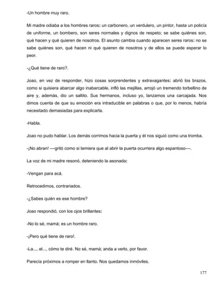-Un hombre muy raro.
Mi madre odiaba a los hombres raros: un carbonero, un verdulero, un pintor, hasta un policía
de uniforme, un bombero, son seres normales y dignos de respeto; se sabe quiénes son,
qué hacen y qué quieren de nosotros. El asunto cambia cuando aparecen seres raros: no se
sabe quiénes son, qué hacen ni qué quieren de nosotros y de ellos se puede esperar lo
peor.
-¿Qué tiene de raro?.
Joao, en vez de responder, hizo cosas sorprendentes y extravagantes: abrió los brazos,
como si quisiera abarcar algo inabarcable, infló las mejillas, arrojó un tremendo torbellino de
aire y, además, dio un saltito. Sus hermanos, incluso yo, lanzamos una carcajada. Nos
dimos cuenta de que su emoción era intraducible en palabras o que, por lo menos, habría
necesitado demasiadas para explicarla.
-Habla.
Joao no pudo hablar. Los demás corrimos hacia la puerta y él nos siguió como una tromba.
-¡No abran! ––gritó como si temiera que al abrir la puerta ocurriera algo espantoso––.
La voz de mi madre resonó, deteniendo la asonada:
-Vengan para acá.
Retrocedimos, contrariados.
-¿Sabes quién es ese hombre?
Joao respondió, con los ojos brillantes:
-No lo sé, mamá; es un hombre raro.
-¡Pero qué tiene de raro!.
-La..., el..., cómo te diré. No sé, mamá; anda a verlo, por favor.
Parecía próximos a romper en llanto. Nos quedamos inmóviles.
177
 