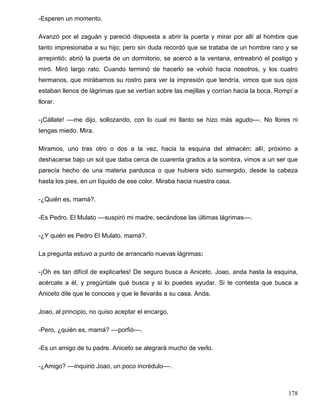 -Esperen un momento.
Avanzó por el zaguán y pareció dispuesta a abrir la puerta y mirar por allí al hombre que
tanto impresionaba a su hijo; pero sin duda recordó que se trataba de un hombre raro y se
arrepintió: abrió la puerta de un dormitorio, se acercó a la ventana, entreabrió el postigo y
miró. Miró largo rato. Cuando terminó de hacerlo se volvió hacia nosotros, y los cuatro
hermanos, que mirábamos su rostro para ver la impresión que tendría, vimos que sus ojos
estaban llenos de lágrimas que se vertían sobre las mejillas y corrían hacia la boca. Rompí a
llorar.
-¡Cállate! ––me dijo, sollozando, con lo cual mi llanto se hizo más agudo––. No llores ni
tengas miedo. Mira.
Miramos, uno tras otro o dos a la vez, hacia la esquina del almacén: allí, próximo a
deshacerse bajo un sol que daba cerca de cuarenta grados a la sombra, vimos a un ser que
parecía hecho de una materia pardusca o que hubiera sido sumergido, desde la cabeza
hasta los pies, en un líquido de ese color. Miraba hacia nuestra casa.
-¿Quién es, mamá?.
-Es Pedro. El Mulato ––suspiró mi madre, secándose las últimas lágrimas––.
-¿Y quién es Pedro El Mulato, mamá?.
La pregunta estuvo a punto de arrancarlo nuevas lágrimas:
-¡Oh es tan difícil de explicarles! De seguro busca a Aniceto. Joao, anda hasta la esquina,
acércate a él, y pregúntale qué busca y si lo puedes ayudar. Si te contesta que busca a
Aniceto dile que le conoces y que le llevarás a su casa. Anda.
Joao, al principio, no quiso aceptar el encargo.
-Pero, ¿quién es, mamá? ––porfió––.
-Es un amigo de tu padre. Aniceto se alegrará mucho de verlo.
-¿Amigo? ––inquirió Joao, un poco incrédulo––.
178
 