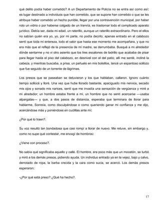 qué delito podía haber cometido? A un Departamento de Policía no se entra así como así:
es lugar destinado a individuos que han cometido, que se supone han cometido o que se les
atribuye haber cometido un hecho punible, llegar por una contravención municipal, por haber
roto un vidrio o por haberse colgado de un tranvía, es trastornar todo el complicado aparato
jurídico. Debía ser, dada mi edad, un raterillo, aunque un raterillo extraordinario. Pero el ellos
no sabían quién era yo, yo, por mi parte, no podía decirlo; apenas entrado en el calabozo
sentí que toda mi entereza, todo el valor que hasta ese momento me acompañara, y que no
era más que el reflejó de la presencia de mi madre, se derrumbaba. Busqué a mi alrededor
dónde sentarme y no vi otro asiento que los tres escalones de ladrillo que acababa de pisar
para llegar hasta el piso del calabozo, en desnivel con el del patio; allí me senté, incliné la
cabeza, y mientras buscaba, a prisa, un pañuelo en mis bolsillos, lancé un espantoso sollozo
que fue seguido de un torrente de lágrimas.
Los presos que se paseaban se detuvieron y los que hablaban, callaron. Ignoro cuánto
tiempo sollocé y lloré. Una vez que hube llorado bastante, apaciguado mis nervios, secado
mis ojos y sonado mis narices, sentí que me invadía una sensación de vergüenza y miré a
mi alrededor; un hombre estaba frente a mí, un hombre que no sentí acercarse ––usaba
alpargatas–– y que, a dos pasos de distancia, esperaba que terminara de llorar para
hablarme. Sonreía, como disculpándose o como queriendo ganar mi confianza y me dijo,
acercándose más y poniéndose en cuclillas ante mí:
¿Por qué lo traen?.
Su voz resultó tan bondadosa que casi rompí a llorar de nuevo. Me retuve, sin embargo y,
como no supe qué contestar, me encogí de hombros:
¿Viene con proceso?.
No sabía qué significaba aquello y callé. El hombre, era poco más que un mocetón, se turbó
y miró a los demás presos, pidiendo ayuda. Un individuo entrado ya en la vejez, bajo y calvo,
derrotado de ropa, la barba crecida y la cara como sucia, se acercó. Los demás presos
esperaron:
-¿Por qué está preso? ¿Qué ha hecho?.
17
 