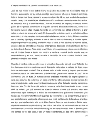 Ezequiel se ofreció a ir, pero mi madre insistió: que vaya Joao.
Joao se hizo repetir lo que debía decir y luego abrió la puerta y se fue derecho hacia el
hombre, que parecía, por su actitud, decidido a permanecer allí, aun a riesgo de derretirse,
todo el tiempo que fuese necesario y unos minutos más. Al ver que se abría la puerta de
aquella casa y que aparecía por ella el mismo niño a quien un momento antes viera entrar,
se inmovilizó más y le clavó la mirada. Joao no lo abordó en seguida; se detuvo a unos
pasos de él y pareció contemplarlo a su gusto; se volvió después hacia la casa, como si se
le hubiera olvidado algo y luego, haciendo un semicírculo, que obligó al hombre, a girar
sobre sí mismo, se acercó y le habló. El desconocido se inclinó, como si no hubiera oído o
entendido, y el niño, después de otra mirada hacia la casa, repitió lo dicho. El hombre asintió
con la cabeza y dijo algo y entonces le tocó al niño no oír o no entender y al hombre repetir.
Lograron ponerse de acuerdo y avanzaron hacia la casa, el niño delante y el hombre detrás,
andando éste de tal modo qué más que andar parecía deslizarse en el caliente aire del mes
de diciembre de Buenos Aires. Joao se volvió dos o tres veces para mirarle, como si temiera
que el hombre fuese a tomar otro camino y perderse ––quizá temía también que se
desvaneciera–– y en sus, pasos se veía la tentación de echar a correr hacia la casa,
gritando de alegría, o de miedo.
Cuando el hombre, más que atravesar el umbral de la puerta, pareció entrar flotando, los
tres hermanos menores sentimos que el descrédito caía sobre la cabeza de Joao; ¿qué
tenía de raro aquel hombre? Era a primera vista, el más normal y regular que en esos
momentos pisaba las calles del barrio y de la ciudad. ¿Qué había visto en él Joao? No lo
adivinamos. Era, sin duda, un mulato: cabellos ondeados, redonda y de alegre expresión la
cara, ojos oscuros, de esclerótica un poco amarillenta, labios gruesos, dientes blancos. Su
edad era indefinible: podía tener treinta como cincuenta años. Delgado, esbelto, estrecho de
hombros, alto. El color de su piel no tenía, tampoco, nada de extraordinario: era un común
color de mulato. ¿En qué momento de ausencia mental, durante qué ensueño había sido
sorprendido aquel hombre por la mirada de nuestro hermano o qué ocurrió en la mente y en
los ojos de Joao al mirarlo? Nunca lo supimos. Su vestimenta, sí era extraordinaria, si es que
aún podía llamarse vestimenta: el sombrero, que retiró cortésmente de la cabeza al entrar,
era algo que habría estado, aún en el África Central, fuera de todo inventario. Debía haber
soportado meses de copiosa lluvia y cien días o cien años de un inmisericorde sol que lo
convirtieron en un trozo de paño sin forma alguna. No se le adivinaba revés ni derecho, pues
era idéntico por los dos lados, y sólo un trozo de cordoncillo, de dos o tres centímetros de
179
 