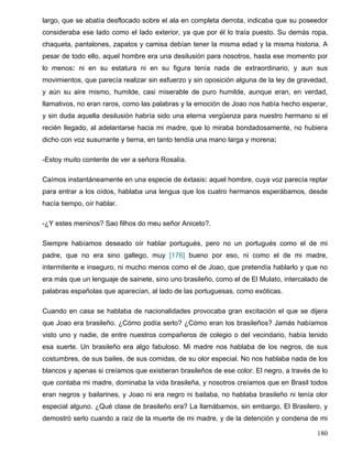largo, que se abatía desflocado sobre el ala en completa derrota, indicaba que su poseedor
consideraba ese lado como el lado exterior, ya que por él lo traía puesto. Su demás ropa,
chaqueta, pantalones, zapatos y camisa debían tener la misma edad y la misma historia. A
pesar de todo ello, aquel hombre era una desilusión para nosotros, hasta ese momento por
lo menos: ni en su estatura ni en su figura tenía nada de extraordinario, y aun sus
movimientos, que parecía realizar sin esfuerzo y sin oposición alguna de la ley de gravedad,
y aún su aire mismo, humilde, casi miserable de puro humilde, aunque eran, en verdad,
llamativos, no eran raros, como las palabras y la emoción de Joao nos había hecho esperar,
y sin duda aquella desilusión habría sido una eterna vergüenza para nuestro hermano si el
recién llegado, al adelantarse hacia mi madre, que lo miraba bondadosamente, no hubiera
dicho con voz susurrante y tierna, en tanto tendía una mano larga y morena:
-Estoy muito contente de ver a señora Rosalía.
Caímos instantáneamente en una especie de éxtasis: aquel hombre, cuya voz parecía reptar
para entrar a los oídos, hablaba una lengua que los cuatro hermanos esperábamos, desde
hacía tiempo, oír hablar.
-¿Y estes meninos? Sao filhos do meu señor Aniceto?.
Siempre habíamos deseado oír hablar portugués, pero no un portugués como el de mi
padre, que no era sino gallego, muy [176] bueno por eso, ni como el de mi madre,
intermitente e inseguro, ni mucho menos como el de Joao, que pretendía hablarlo y que no
era más que un lenguaje de sainete, sino uno brasileño, como el de El Mulato, intercalado de
palabras españolas que aparecían, al lado de las portuguesas, como exóticas.
Cuando en casa se hablaba de nacionalidades provocaba gran excitación el que se dijera
que Joao era brasileño. ¿Cómo podía serlo? ¿Cómo eran los brasileños? Jamás habíamos
visto uno y nadie, de entre nuestros compañeros de colegio o del vecindario, había tenido
esa suerte. Un brasileño era algo fabuloso. Mi madre nos hablaba de los negros, de sus
costumbres, de sus bailes, de sus comidas, de su olor especial. No nos hablaba nada de los
blancos y apenas si creíamos que existieran brasileños de ese color. El negro, a través de lo
que contaba mi madre, dominaba la vida brasileña, y nosotros creíamos que en Brasil todos
eran negros y bailarines, y Joao ni era negro ni bailaba, no hablaba brasileño ni tenía olor
especial alguno. ¿Qué clase de brasileño era? La llamábamos, sin embargo, El Brasilero, y
demostró serlo cuando a raíz de la muerte de mi madre, y de la detención y condena de mi
180
 