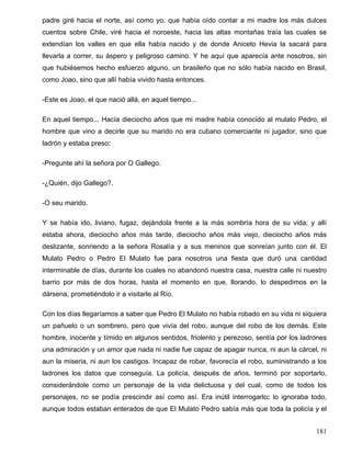 padre giré hacia el norte, así como yo, que había oído contar a mi madre los más dulces
cuentos sobre Chile, viré hacia el noroeste, hacia las altas montañas traía las cuales se
extendían los valles en que ella había nacido y de donde Aniceto Hevia la sacará para
llevarla a correr, su áspero y peligroso camino. Y he aquí que aparecía ante nosotros, sin
que hubiésemos hecho esfuerzo alguno, un brasileño que no sólo había nacido en Brasil,
como Joao, sino que allí había vivido hasta entonces.
-Este es Joao, el que nació allá, en aquel tiempo...
En aquel tiempo... Hacía dieciocho años que mi madre había conocido al mulato Pedro, el
hombre que vino a decirle que su marido no era cubano comerciante ni jugador, sino que
ladrón y estaba preso:
-Pregunte ahí la señora por O Gallego.
-¿Quién, dijo Gallego?.
-O seu marido.
Y se había ido, liviano, fugaz, dejándola frente a la más sombría hora de su vida; y allí
estaba ahora, dieciocho años más tarde, dieciocho años más viejo, dieciocho años más
deslizante, sonriendo a la señora Rosalía y a sus meninos que sonreían junto con él. El
Mulato Pedro o Pedro El Mulato fue para nosotros una fiesta que duró una cantidad
interminable de días, durante los cuales no abandonó nuestra casa, nuestra calle ni nuestro
barrio por más de dos horas, hasta el momento en que, llorando, lo despedimos en la
dársena, prometiéndolo ir a visitarle al Río.
Con los días llegaríamos a saber que Pedro El Mulato no había robado en su vida ni siquiera
un pañuelo o un sombrero, pero que vivía del robo, aunque del robo de los demás. Este
hombre, inocente y tímido en algunos sentidos, friolento y perezoso, sentía por los ladrones
una admiración y un amor que nada ni nadie fue capaz de apagar nunca, ni aun la cárcel, ni
aun la miseria, ni aun los castigos. Incapaz de robar, favorecía el robo, suministrando a los
ladrones los datos que conseguía. La policía, después de años, terminó por soportarlo,
considerándole como un personaje de la vida delictuosa y del cual, como de todos los
personajes, no se podía prescindir así como así. Era inútil interrogarlo: lo ignoraba todo,
aunque todos estaban enterados de que El Mulato Pedro sabía más que toda la policía y el
181
 