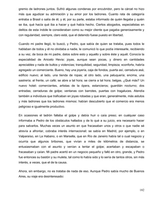 gremio de ladrones juntos. Sufrió algunas condenas por encubridor, pero la cárcel no hizo
más que agudizar su admiración y su amor por los ladrones. Cuanto rata de categoría
entraba a Brasil o salía de él, y él, por su parte, estaba informado de quién llegaba y quién
se iba, qué hacía qué iba a hacer y qué había hecho. Ciertos abogados, especialistas en
delitos de esta índole le consideraban como su mejor cliente que pagaba generosamente y
con regularidad, siempre, claro está, que el detenido fuese puesto en libertad.
Cuando mi padre llegó, lo buscó, y Pedro, que sabía de quien se trataba, pues todos le
hablaban de todos y él no olvidaba a nadie, le comunicó lo que podía interesarle, recibiendo
a su vez, de boca de mi padre, datos sobre esto y aquello y sobre éste y aquél. Conocía la
especialidad de Aniceto Hevia: joyas, aunque sean pocas, y dinero en cantidades
apreciables y nada de bultos y violencias; tranquilidad, seguridad, limpieza; «confort», habría
agregado un comerciante. Bueno, hay una joyería, caja de fondos, puerta así, cerradura asá;
edificio nuevo; al lado, una tienda de ropas; al otro lado, una peluquería; encima, una
sastrería; al frente, un café; se abre a tal hora; se cierra a tal hora; belgas. ¿Qué más? Un
nuevo hotel: comerciantes, artistas de la ópera, estancieros; guardián nocturno; dos
entradas; cerraduras de golpe; ventanas con barrotes, puertas con tragaluces. Atendía
también a individuos que traficaban en joyas robadas y que eran, generalmente, más astutos
y más ladrones que los ladrones mismos: habían descubierto que el comercio era menos
peligroso e igualmente productivo.
En ocasiones el ladrón fallaba el golpe y debía huir o caía preso; en cualquier caso
informaba a Pedro de los obstáculos hallados y de lo qué a su juicio, era necesario hacer
para salvarlos. Muchas veces un asunto en que fracasaban unos y otros o que nadie sé
atrevía a afrontar, cobraba interés internacional: se sabía en Madrid, por ejemplo, o en
Valparaíso, en La Habano, o en Marsella, que en Río de Janeiro había tal o cual negocio y
ocurría que algunos bribones, que vivían a miles de kilómetros de distancia, se
entusiasmaban con el asunto y venían a tentar el golpe; acertaban y escapaban o
fracasaban y caían. Mi padre acertó en un negocio pequeño y falló en otro, grande, y Pedro
fue entonces su bastón y su muleta, tal como lo había sido y lo sería de tantos otros, sin más
interés, a veces, que el de la causa.
Ahora, sin embargo, no es trataba de nada de eso. Aunque Pedro sabía mucho de Buenos
Aires, su viaje era desinteresado:
182
 