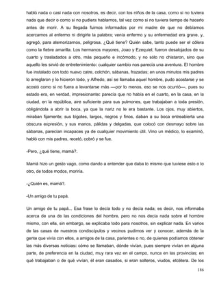 habló nada o casi nada con nosotros, es decir, con los niños de la casa, como si no tuviera
nada que decir o como si no pudiera hablarnos, tal vez como si no tuviera tiempo de hacerlo
antes de morir. A su llegada fuimos informados por mi madre de que no debíamos
acercarnos al enfermo ni dirigirle la palabra; venía enfermo y su enfermedad era grave, y,
agregó, para atemorizarnos, peligrosa. ¿Qué tiene? Quién sabe, tanto puede ser el cólera
como la fiebre amarilla. Los hermanos mayores, Joao y Ezequiel, fueron desalojados de su
cuarto y trasladados a otro, más pequeño e incómodo, y no sólo no chistaron, sino que
aquello les sirvió de entretenimiento: cualquier cambio nos parecía una aventura. El hombre
fue instalado con todo nuevo catre, colchón, sábanas, frazadas; en unos minutos mis padres
lo arreglaron y lo hicieron todo, y Alfredo, así se llamaba aquel hombre, pudo acostarse y se
acostó como si no fuera a levantarse más ––por lo menos, eso se nos ocurrió––, pues su
estado era, en verdad, impresionante: parecía que no había en el cuarto, en la casa, en la
ciudad, en la república, aire suficiente para sus pulmones, que trabajaban a toda presión,
obligándola a abrir la boca, ya que la nariz no le era bastante. Los ojos, muy abiertos,
miraban fijamente; sus bigotes, largos, negros y finos, daban a su boca entreabierta una
obscura expresión, y sus manos, pálidas y delgadas, que colocó con desmayo sobre las
sábanas, parecían incapaces ya de cualquier movimiento útil. Vino un médico, lo examinó,
habló con mis padres, recetó, cobró y se fue.
-Pero, ¿qué tiene, mamá?.
Mamá hizo un gesto vago, como dando a entender que daba lo mismo que tuviese esto o lo
otro, de todos modos, moriría.
-¿Quién es, mamá?.
-Un amigo de tu papá.
Un amigo de tu papá... Esa frase lo decía todo y no decía nada; es decir, nos informaba
acerca de una de las condiciones del hombre, pero no nos decía nada sobre el hombre
mismo, con ella, sin embargo, se explicaba todo para nosotros, sin explicar nada. En varios
de las casas de nuestros condiscípulos y vecinos pudimos ver y conocer, además de la
gente que vivía con ellos, a amigos de la casa, parientes o no, de quienes podíamos obtener
las más diversas noticias: cómo se llamaban, dónde vivían, pues siempre vivían en alguna
parte, de preferencia en la ciudad, muy rara vez en el campo, nunca en las provincias; en
qué trabajaban o de qué vivían, él eran casados, si eran solteros, viudos, etcétera. De los
186
 