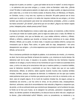 amigos de mi padre, en cambio ––¿para qué hablar de los de mi madre?; no tenía ninguno–
–, no sabíamos sino que eran amigos y, a veces, cómo se llamaban; nada más. ¿Dónde
vivían? Ni ellos ni nadie parecía saberlo: en algún país, en algún pueblo, en alguna provincia
pero nada más, y si vivían en la misma ciudad, en Buenos Aires, en Mendoza, en Rosario,
en Córdoba, nunca, o muy rara vez, supimos su dirección. Mi padre parecía ser el único
padre que no podía o no quería o no sabía dar mayores noticias de sus amigos, y el único
también que tenía autorización para tener tan extraordinarias amistades. ¿Cómo y cuándo
los había conocido? ¿En dónde? ¿Qué tenía que ver con ellos? ¿Alguna vez habían viajado
juntos, trabajado juntos, estado presos juntos? Quizá.
De algunos de ellos llegábamos a veces a saber algo, gracias, en ocasiones, a ellos mismos
y en otras por medio de nuestro padre, pero la regla era saber poco o nada. De Alfredo no
supimos al principio, sino que se llamaba así y que estaba enfermo: enfermo y Alfredo,
Alfredo y enfermo, palabras que durante un tiempo fueron sinónimos en la casa: «Estás
Alfredo». Alfredo, por su parte, no decía nada, ni siquiera que estaba enfermo, aunque era
innecesario que lo dijera. Para colmo, mi padre salió de viaje, desapareció ––tal como
desaparecían sus amigos–– y la única esperanza que al principio tuvimos de saber algo de
Alfredo, se fue con él.
Pero si teníamos prohibición de dirigirle la palabra, no la teníamos de mirarlo, y lo miramos,
es decir, fue lo único que Daniel, el tercero de nosotros, y yo, miramos en mucho tiempo. No
debíamos salir de la casa, ni siquiera a la puerta, mientras los dos hermanos mayores
estaban en el colegio y mucho menos en los momentos en que mi madre se ausentaba de la
casa, y como a la casa ya la conocíamos más que a nuestros padres y a nuestros bolsillos,
pues la habíamos recorrido y examinado en sus tres y hasta creo que en sus cuatro
dimensiones, Alfredo, el enfermo, debió soportar durante muchos días nuestras terribles
miradas, terribles, porque, incapaces de disimular, lo mirábamos con los ojos que nuestra
edad podíamos tener para un hombre que parecía que iba a morir de un momento a otro, es
decir, ojos sin engaño alguno. Si no murió de nuestras miradas fue, de seguro, porque su
resistencia era enorme, y así fue cómo le vimos, en los primeros días, empequeñecer,
disminuir, achicarse; cada día lo encontrábamos más reducido y llegamos a sospechar que,
de pronto, un día se achicaría tanto que concluiría por desaparecer; se le hundieron los ojos,
la frente se le hizo puro hueso, se le alargaron los pómulos, parecieron recogérsele los
labios, los dientes quedaron al descubierto y la obscura boca se abrió más aún, exigida por
la disnea. ¿Qué enfermedad sufría? Misterio, como su procedencia, su residencia y su
187
 