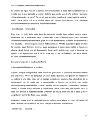 -No ––respondió sencillamente el niño––.
El enfermo se irguió más en la cama y miró intensamente a Joao, como diciéndole con la
mirada todo lo que pensaba y sentía y todo lo que quería que el niño sintiera y pensara.
¿Entendió nuestro hermano? Tal vez sí, pero a medias pues fue de nuevo hacia la ventana y
volvió con la misma noticia: el hombre seguía allí, mirando hacia la casa. Una convulsión
sacudió al enfermo que empezó a tiritar violentamente.
-Dame la ropa ––tartamudeó––.
Pero Joao no pudo darle nada, tanto le sorprendió aquella frase. Alfredo parecía querer
levantarse. ¡Ah, si pudiéramos haber comprendido, si nos hubiéramos dado cuenta de lo que
aquel hombre sentía! No sabíamos quién era ni de dónde venía y su temor nos sorprendía y
nos asustaba. Tiempo después, cuando hablábamos, de Alfredo, pusimos un poco en claro
lo ocurrido: aquel hombre, enfermo, quizá perseguido o quizá recién salido o fugado de
alguna cárcel, temía que el desconocido fuese algún policía que venía a husmear su
presencia en aquella casa, que él tal vez entre muy pocas, había elegido para venir a librar
su lucha contra la enfermedad.
Ezequiel irrumpió en el cuarto del enfermo:
-¡Mamá está hablando con el hombre!.
Aquello, aunque no significaba nada, resultó un gran alivio; la presencia de nuestra madre
era una ayuda. Alfredo se tranquilizó un poco. Joao y Ezequiel, que podían, sin necesidad
de subirse a una silla, mirar por el postigo entreabierto, siguieron las alternativas de la
conversación de mi madre con el desconocido: el hombre se conducía con mucha
circunspección y parecía hablar como en secreto: mi madre negaba con la cabeza; después
afirmó; el hombre sonrió entonces y caminó unos pasos junto a ella, que avanzó hacia la
casa y se preparó a cruzar la calzada. El hombre se detuvo en la orilla de la acera y allí se
despidieron, sonriendo. Todo había pasado.
Cuando mi madre entró al cuarto del enfermo, Alfredo, enterado ya por Joao y Ezequiel del
buen cariz que habían tomado las cosas, respiraba de nuevo normalmente.
-¿Quién era? ––preguntó––.
191
 