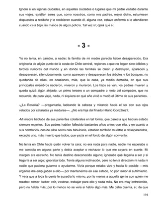 Ignoro si en lejanas ciudades, en aquellas ciudades o lugares que mi padre visitaba durante
sus viajes, existían seres que, como nosotros, como mis padres, mejor dicho, estuviesen
dispuestos a recibirle y le recibieran cuando él, alguna vez, estuvo enfermo o le atendieran
cuando caía bajo las manos de algún policía. Tal vez sí; ojalá que sí.
- 3 -
Yo no tenía, en cambio, a nadie: la familia de mi madre parecía haber desaparecido. Era
originaria de algún punto de la costa de Chile central, regiones a que no llegan sino débiles y
tardíos rumores del mundo y en donde las familias se crean y destruyen, aparecen y
desaparecen, silenciosamente, como aparecen y desaparecen los árboles y los bosques, no
quedando de ellas, en ocasiones, más, que la casa, ya medio derruida, en que sus
principales miembros nacieron, vivieron y murieron. Los hijos se van, los padres mueren y
queda quizá algún ahijado, un primo tercero o un compadre o nieto del compadre, que no
recuerda, de puro viejo, nada, ni siquiera en qué año vivió o murió el último de sus parientes.
-¿La Rosalía? ––preguntaría, ladeando la cabeza y mirando hacia el sol con sus ojos
velados por cataratas ya maduras––. ¿No era hija del finado Hilario González?.
-Mi madre hablaba de sus parientes colaterales en tal forma, que parecía que habían estado
siempre muertos. Sus padres habían fallecido bastantes años antes que ella, y en cuanto a
sus hermanos, dos de ellos seres casi fabulosos, estaban también muertos o desaparecidos,
excepto uno, más muerto que todos, que yacía en el fondo de algún convento.
No tenía en Chile hacia quién volver la cara; no era nada para nadie, nadie me esperaba o
me conocía en alguna parte y debía aceptar o rechazar lo que me cayera en suerte. Mi
margen era estrecho. No tenía destino desconocido alguno; ignoraba qué llegaría a ser y si
llegaría a ser algo; ignoraba todo. Tenía alguna inclinación, pero no tenía dirección ni nada ni
nadie que pudiera guiarme o ayudarme. Vivía porque estaba vivo y hacía lo posible ––mis
órganos me empujaban a ello–– por mantenerme en ese estado, no por temor al sufrimiento.
Y veía que a toda la gente le sucedía lo mismo, por lo menos a aquella gente con quien me
rozaba: comer, beber, reír, vestirse, trabajar para ello y nada más. No era muy entretenido,
pero no había más; por lo menos no se veía si había algo más. Me daba cuenta, sí, de que
194
 