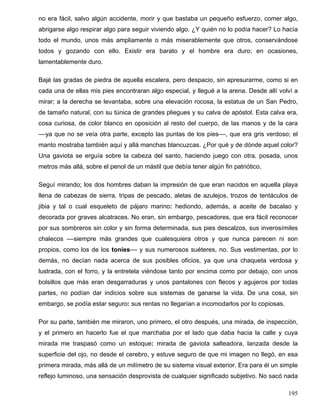 no era fácil, salvo algún accidente, morir y que bastaba un pequeño esfuerzo, comer algo,
abrigarse algo respirar algo para seguir viviendo algo. ¿Y quién no lo podía hacer? Lo hacía
todo el mundo, unos más ampliamente o más miserablemente que otros, conservándose
todos y gozando con ello. Existir era barato y el hombre era duro; en ocasiones,
lamentablemente duro.
Bajé las gradas de piedra de aquella escalera, pero despacio, sin apresurarme, como si en
cada una de ellas mis pies encontraran algo especial, y llegué a la arena. Desde allí volví a
mirar; a la derecha se levantaba, sobre una elevación rocosa, la estatua de un San Pedro,
de tamaño natural, con su túnica de grandes pliegues y su calva de apóstol. Esta calva era,
cosa curiosa, de color blanco en oposición al resto del cuerpo, de las manos y de la cara
––ya que no se veía otra parte, excepto las puntas de los pies––, que era gris verdoso; el
manto mostraba también aquí y allá manchas blancuzcas. ¿Por qué y de dónde aquel color?
Una gaviota se erguía sobre la cabeza del santo, haciendo juego con otra, posada, unos
metros más allá, sobre el penol de un mástil que debía tener algún fin patriótico.
Seguí mirando; los dos hombres daban la impresión de que eran nacidos en aquella playa
llena de cabezas de sierra, tripas de pescado, aletas de azulejos, trozos de tentáculos de
jibia y tal o cual esqueleto de pájaro marino: hediondo, además, a aceite de bacalao y
decorada por graves alcatraces. No eran, sin embargo, pescadores, que era fácil reconocer
por sus sombreros sin color y sin forma determinada, sus pies descalzos, sus inverosímiles
chalecos ––siempre más grandes que cualesquiera otros y que nunca parecen ni son
propios, como los de los tonies–– y sus numerosos suéteres, no. Sus vestimentas, por lo
demás, no decían nada acerca de sus posibles oficios, ya que una chaqueta verdosa y
lustrada, con el forro, y la entretela viéndose tanto por encima como por debajo, con unos
bolsillos que más eran desgarraduras y unos pantalones con flecos y agujeros por todas
partes, no podían dar indicios sobre sus sistemas de ganarse la vida. De una cosa, sin
embargo, se podía estar seguro: sus rentas no llegarían a incomodarlos por lo copiosas.
Por su parte, también me miraron, uno primero, el otro después, una mirada, de inspección,
y el primero en hacerlo fue el que marchaba por el lado que daba hacia la calle y cuya
mirada me traspasó como un estoque: mirada de gaviota salteadora, lanzada desde la
superficie del ojo, no desde el cerebro, y estuve seguro de que mi imagen no llegó, en esa
primera mirada, más allá de un milímetro de su sistema visual exterior. Era para él un simple
reflejo luminoso, una sensación desprovista de cualquier significado subjetivo. No sacó nada
195
 