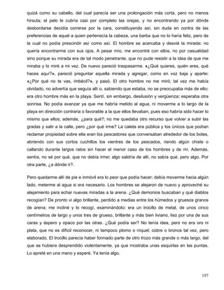 quizá como su cabello, del cual parecía ser una prolongación más corta, pero no menos
hirsuta; el pelo le cubría casi por completo las orejas, y no encontrando ya por dónde
desbordarse decidía correrse por la cara, constituyendo así, sin duda en contra de las
preferencias de aquel a quien pertenecía la cabeza, una barba que no lo haría feliz, pero de
la cual no podía prescindir así como así. El hombre se acercaba y desvié la mirada: no
quería encontrarme con sus ojos. A pesar mío, me encontré con ellos, no por casualidad
sino porque su mirada era de tal modo penetrante, que no pude resistir a la idea de que me
miraba y lo miré a mi vez. De nuevo pareció traspasarme. «¿Qué quieres, quién eres, qué
haces aquí?», pareció preguntar aquella mirada y agregar, como en voz baja y aparte:
«¿Por qué no te vas, imbécil?», y pasó. El otro hombre no me miró; tal vez me había
olvidado, no advertía que seguía allí o, sabiendo que estaba, no se preocupaba más de ello:
era otro hombre más en la playa. Sentí, sin embargo, desilusión y vergüenza: esperaba otra
sonrisa. No podía avanzar ya que me habría metido al agua, ni moverme a lo largo de la
playa en dirección contraria o favorable a la que ellos llevaban, pues eso habría sido hacer lo
mismo que ellos; además, ¿para qué?; no me quedaba otro recurso que volver a subir las
gradas y salir a la calle, pero ¿por qué irme? La caleta era pública y los únicos que podían
reclamar propiedad sobre ella eran los pescadores que conversaban alrededor de los botes,
abriendo con sus cortos cuchillos los vientres de los pescados, riendo algún chiste o
callando durante largos ratos sin hacer el menor caso de los hombres y de mí. Además,
sentía, no sé por qué, que no debía irme: algo saldría de allí, no sabía qué, pero algo. Por
otra parte, ¿a dónde ir?.
Pero quedarme allí de pie e inmóvil era lo peor que podía hacer; debía moverme hacia algún
lado, meterme al agua si era necesario. Los hombres se alejaron de nuevo y aproveché su
alejamiento para echar nuevas miradas a la arena. ¿Qué demonios buscaban y qué diablos
recogían? De pronto vi algo brillante, perdido a medias entre los húmedos y gruesos granos
de arena; me incliné y lo recogí, examinándolo: era un trocillo de metal, de unos cinco
centímetros de largo y unos tres de grueso, brillante y más bien liviano, liso por una de sus
caras y áspero y opaco por las otras. ¿Qué podía ser? No tenía idea, pero no era oro ni
plata, que no es difícil reconocer, ni tampoco plomo o níquel; cobre o bronce tal vez, pero
elaborado. El trocillo parecía haber formado parte de otro trozo más grande o más largo, del
que se hubiera desprendido violentamente, ya que mostraba unas esquirlas en las puntas.
Lo apreté en una mano y esperé. Ya tenía algo.
197
 
