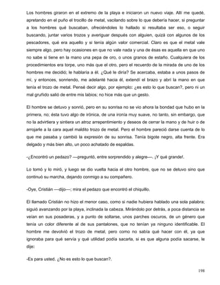 Los hombres giraron en el extremo de la playa e iniciaron un nuevo viaje. Allí me quedé,
apretando en el puño el trocillo de metal, vacilando sobre lo que debería hacer, si preguntar
a los hombres qué buscaban, ofreciéndoles lo hallado si resultaba ser eso, o seguir
buscando, juntar varios trozos y averiguar después con alguien, quizá con algunos de los
pescadores, qué era aquello y si tenía algún valor comercial. Claro es que el metal vale
siempre algo, pero hay ocasiones en que no vale nada y una de ésas es aquella en que uno
no sabe si tiene en la mano una pepa de oro, o unos granos de estaño. Cualquiera de los
procedimientos era torpe, uno más que el otro, pero el recuerdo de la mirada de uno de los
hombres me decidió; le hablaría a él. ¿Qué le diría? Se acercaba, estaba a unos pasos de
mí, y entonces, sonriendo, me adelanté hacia él, extendí el brazo y abrí la mano en que
tenía el trozo de metal. Pensé decir algo, por ejemplo: ¿es esto lo que buscan?, pero ni un
mal gruñido salió de entre mis labios; no hice más que un gesto.
El hombre se detuvo y sonrió, pero en su sonrisa no se vio ahora la bondad que hubo en la
primera, no; ésta tuvo algo de irónica, de una ironía muy suave, no tanto, sin embargo, que
no la advirtiera y sintiera un atroz arrepentimiento y deseos de cerrar la mano y de huir o de
arrojarle a la cara aquel maldito trozo de metal. Pero el hombre pareció darse cuenta de lo
que me pasaba y cambió la expresión de su sonrisa. Tenía bigote negro, alta frente. Era
delgado y más bien alto, un poco achatado de espaldas.
-¿Encontró un pedazo? ––preguntó, entre sorprendido y alegre––. ¡Y qué grande!.
Lo tomó y lo miró, y luego se dio vuelta hacia el otro hombre, que no se detuvo sino que
continuó su marcha, dejando conmigo a su compañero.
-Oye, Cristián ––dijo––; mira el pedazo que encontró el chiquillo.
El llamado Cristián no hizo el menor caso, como si nadie hubiera hablado una sola palabra;
siguió avanzando por la playa, inclinada la cabeza. Mirándolo por detrás, a poca distancia se
veían en sus posaderas, y a punto de soltarse, unos parches oscuros, de un género que
tenía un color diferente al de sus pantalones, que no tenían ya ninguno identificable. El
hombre me devolvió el trozo de metal, pero como no sabía qué hacer con él, ya que
ignoraba para qué servía y qué utilidad podía sacarla, si es que alguna podía sacarse, le
dije:
-Es para usted. ¿No es esto lo que buscan?.
198
 