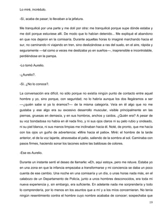 Lo miré, incrédulo.
-Sí, acaba de pasar; lo llevaban a la jefatura.
Me tranquilicé por una parte y me dolí por otra: me tranquilicé porque supe dónde estaba y
me dolí porque estuviese allí. De modo que lo habían detenido... Me expliqué el abandono
en que nos dejaron en la comisaría. Durante aquellas horas lo imaginé marchando hacia el
sur, no caminando ni viajando en tren, sino deslizándose a ras del suelo, en el aire, rápida y
seguramente ––tal como a veces me deslizaba yo en sueños––, inaprensible e incontrolable,
perdiéndose en la pampa.
-Lo tomó Aurelio.
-¿Aurelio?.
-Sí. ¿No lo conoce?.
La conversación era difícil, no sólo porque no existía ningún punto de contacto entre aquel
hombre y yo, sino porque, con seguridad, no lo habría aunque los dos llegáramos a ser
––¿quién sabe si ya lo éramos?–– de la misma categoría. Veía en él algo que no me
gustaba y ese algo era su excesivo desarrollo muscular, visible principalmente en las
piernas, gruesas en demasía, y en sus hombros, anchos y caídos. ¿Quién era? A pesar de
su voz bondadosa no había en él nada fino, y ni sus ojos claros ni su pelo rubio y ondeado,
ni su piel blanca, ni sus manos limpias me inclinaban hacia él. Noté, de pronto, que me hacía
con los ojos un guiño de advertencia: «Mire hacia el patio». Miré: el hombre de la tarde
anterior, el de la voz tajante, atravesaba el patio, saliendo de la sombra al sol. Caminaba con
pasos firmes, haciendo sonar los tacones sobre las baldosas de colores.
-Ese es Aurelio.
Durante un instante sentí el deseo de llamarle: «Eh, aquí estoy», pero me retuve. Estaba yo
en una zona en que la infancia empezaba a transformarse y mi conciencia se daba un poco
cuenta de ese cambio. Una noche en una comisaría y un día, o unas horas nada más, en el
calabozo de un Departamento de Policía, junto a unos hombres desconocidos, era toda mi
nueva experiencia y, sin embargo, era suficiente. En adelante nada me sorprendería y todo
lo comprendería, por lo menos en los asuntos que a mí y a los míos concernieran. No tenía
ningún resentimiento contra el hombre cuyo nombre acababa de conocer; sospechaba que
19
 