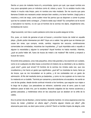 Sentía un poco de molestia hacia él y encontraba, ignoro por qué, que aquel nombre era
muy poco apropiado para un individuo como él, rotoso y sucio. Yo no andaba mucho más
intacto ni mucho más limpio, pero mi nombra era más modesto. Se me ocurría que para
llamarse Cristián era necesario andar siempre bien vestido y no tener hambre. Llegó junto a
nosotros y miró de reojo, como suelen mirar los perros que se disponen a comer la presa
que les ha costado tanto conseguir. ¿Todavía estás aquí idiota? Su compañero se le reunió
y reanudaron la marcha, no sin que el hombre de la sonrisa me dijera, dirigiéndome otra,
bondadosa de nuevo:
-Siga buscando; con tres o cuatro pedazos como ése se puede asegurar el día.
Era, pues, un modo de ganarse el pan el buscar y encontrar trozos de metal en aquella
playa. ¿Quién podía interesarse por ello? Vaya uno a saber; hay gente que se interesa por
cosas tan raras, que compra, vende, cambia; negocios tan oscuros, combinaciones
comerciales tan enredadas, industrias tan inquietantes. ¿Y qué importaba esto o aquello si
alguien lo necesitaba y alguien lo compraba? Aquel hombre no había mentido. Además,
¿qué se podía hallar allí, fuera de trozos de metal o de madera? Me incliné y empecé a
buscar de nuevo.
Encontré otros pedazos, unos más pequeños, otros más grandes y los examiné con cuidado,
como si en cualquiera de ellos fuese a encontrar el misterio de su identidad y de su destino;
¿qué eres? ¿para qué sirves? El hombre de la sonrisa me miraba cada vez, que nos
cruzábamos y me hacía un gesto que significaba: ¿qué tal? Le mostraba la mano, llena ya
de trozos, que se me incrustaban en la palma, y él me contestaba con un gesto de
admiración. Al filo del mediodía tenía ya bastantes, y como no me cupieran en la mano los
fui metiendo en un bolsillo. Terminé por cansarme y acercándome a la escalera, me senté en
una de las gradas, desde donde continué mirando a los hombres, que seguían sus viajes a
lo largo de la playa. Los pescadores se retiraron, subiendo unos al cerro, para lo cual
debieron pasar al lado mío, por la escalera, llevando colgados de las manos azulencos y
gordos pescados, y metiéndose otros en las casuchas que se alzaban en la orilla de la
caleta.
Era mi primer día de libertad, y tenía hambre, bastante hambre; mi única esperanza eran los
trozos de metal. ¿Valdrían en afecto algo? ¿Tendría alguien interés por ellos? ¿Me
alcanzaría para todo, es decir para comer y dormir? Sentí un terrible ímpetu de alegría, ante
200
 