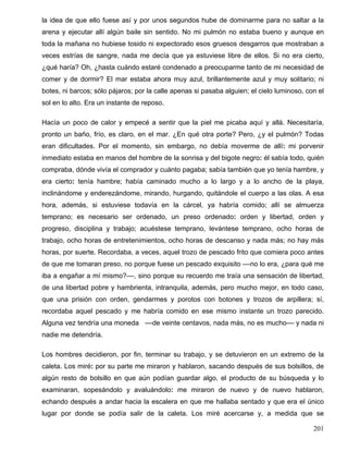 la idea de que ello fuese así y por unos segundos hube de dominarme para no saltar a la
arena y ejecutar allí algún baile sin sentido. No mi pulmón no estaba bueno y aunque en
toda la mañana no hubiese tosido ni expectorado esos gruesos desgarros que mostraban a
veces estrías de sangre, nada me decía que ya estuviese libre de ellos. Si no era cierto,
¿qué haría? Oh, ¿hasta cuándo estaré condenado a preocuparme tanto de mi necesidad de
comer y de dormir? El mar estaba ahora muy azul, brillantemente azul y muy solitario; ni
botes, ni barcos; sólo pájaros; por la calle apenas si pasaba alguien; el cielo luminoso, con el
sol en lo alto. Era un instante de reposo.
Hacía un poco de calor y empecé a sentir que la piel me picaba aquí y allá. Necesitaría,
pronto un baño, frío, es claro, en el mar. ¿En qué otra porte? Pero, ¿y el pulmón? Todas
eran dificultades. Por el momento, sin embargo, no debía moverme de allí: mi porvenir
inmediato estaba en manos del hombre de la sonrisa y del bigote negro: él sabía todo, quién
compraba, dónde vivía el comprador y cuánto pagaba; sabía también que yo tenía hambre, y
era cierto: tenía hambre; había caminado mucho a lo largo y a lo ancho de la playa,
inclinándome y enderezándome, mirando, hurgando, quitándole el cuerpo a las olas. A esa
hora, además, si estuviese todavía en la cárcel, ya habría comido; allí se almuerza
temprano; es necesario ser ordenado, un preso ordenado: orden y libertad, orden y
progreso, disciplina y trabajo; acuéstese temprano, levántese temprano, ocho horas de
trabajo, ocho horas de entretenimientos, ocho horas de descanso y nada más; no hay más
horas, por suerte. Recordaba, a veces, aquel trozo de pescado frito que comiera poco antes
de que me tomaran preso, no porque fuese un pescado exquisito ––no lo era, ¿para qué me
iba a engañar a mí mismo?––, sino porque su recuerdo me traía una sensación de libertad,
de una libertad pobre y hambrienta, intranquila, además, pero mucho mejor, en todo caso,
que una prisión con orden, gendarmes y porotos con botones y trozos de arpillera; sí,
recordaba aquel pescado y me habría comido en ese mismo instante un trozo parecido.
Alguna vez tendría una moneda ––de veinte centavos, nada más, no es mucho–– y nada ni
nadie me detendría.
Los hombres decidieron, por fin, terminar su trabajo, y se detuvieron en un extremo de la
caleta. Los miré: por su parte me miraron y hablaron, sacando después de sus bolsillos, de
algún resto de bolsillo en que aún podían guardar algo, el producto de su búsqueda y lo
examinaran, sopesándolo y avaluándolo: me miraron de nuevo y de nuevo hablaron,
echando después a andar hacia la escalera en que me hallaba sentado y que era el único
lugar por donde se podía salir de la caleta. Los miré acercarse y, a medida que se
201
 