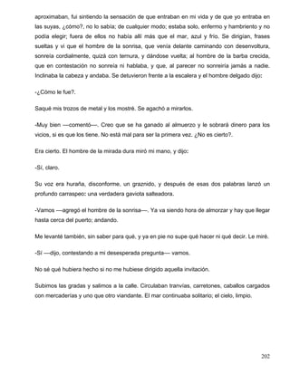 aproximaban, fui sintiendo la sensación de que entraban en mi vida y de que yo entraba en
las suyas, ¿cómo?, no lo sabía; de cualquier modo; estaba solo, enfermo y hambriento y no
podía elegir; fuera de ellos no había allí más que el mar, azul y frío. Se dirigían, frases
sueltas y vi que el hombre de la sonrisa, que venía delante caminando con desenvoltura,
sonreía cordialmente, quizá con ternura, y dándose vuelta; al hombre de la barba crecida,
que en contestación no sonreía ni hablaba, y que, al parecer no sonreiría jamás a nadie.
Inclinaba la cabeza y andaba. Se detuvieron frente a la escalera y el hombre delgado dijo:
-¿Cómo le fue?.
Saqué mis trozos de metal y los mostré. Se agachó a mirarlos.
-Muy bien ––comentó––. Creo que se ha ganado al almuerzo y le sobrará dinero para los
vicios, si es que los tiene. No está mal para ser la primera vez. ¿No es cierto?.
Era cierto. El hombre de la mirada dura miró mi mano, y dijo:
-Sí, claro.
Su voz era huraña, disconforme, un graznido, y después de esas dos palabras lanzó un
profundo carraspeo: una verdadera gaviota salteadora.
-Vamos ––agregó el hombre de la sonrisa––. Ya va siendo hora de almorzar y hay que llegar
hasta cerca del puerto; andando.
Me levanté también, sin saber para qué, y ya en pie no supe qué hacer ni qué decir. Le miré.
-Sí ––dijo, contestando a mi desesperada pregunta–– vamos.
No sé qué hubiera hecho si no me hubiese dirigido aquella invitación.
Subimos las gradas y salimos a la calle. Circulaban tranvías, carretones, caballos cargados
con mercaderías y uno que otro viandante. El mar continuaba solitario; el cielo, limpio.
202
 