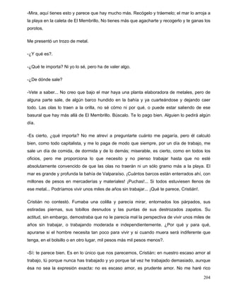 -Mira, aquí tienes esto y parece que hay mucho más. Recógelo y tráemelo; el mar lo arroja a
la playa en la caleta de El Membrillo, No tienes más que agacharte y recogerlo y te ganas los
porotos.
Me presentó un trozo de metal.
-¿Y qué es?.
-¿Qué te importa? Ni yo lo sé, pero ha de valer algo.
-¿De dónde sale?
-Vete a saber... No creo que bajo el mar haya una planta elaboradora de metales, pero de
alguna parte sale, de algún barco hundido en la bahía y ya cuarteándose y dejando caer
todo. Las olas lo traen a la orilla, no sé cómo ni por qué, o puede estar saliendo de ese
basural que hay más allá de El Membrillo. Búscalo. Te lo pago bien. Alguien lo pedirá algún
día.
-Es cierto, ¿qué importa? No me atreví a preguntarte cuánto me pagaría, pero él calculó
bien, como todo capitalista, y me lo paga de modo que siempre, por un día de trabajo, me
sale un día de comida, de dormida y de lo demás; miserable, es cierto, como en todos los
oficios, pero me proporciona lo que necesito y no pienso trabajar hasta que no esté
absolutamente convencido de que las olas no traerán ni un sólo gramo más a la playa. El
mar es grande y profunda la bahía de Valparaíso. ¡Cuántos barcos están enterrados ahí, con
millones de pesos en mercaderías y materiales! ¡Puchas!... Si todos estuviesen llenos de
ese metal... Podríamos vivir unos miles de años sin trabajar... ¡Qué te parece, Cristián!.
Cristián no contestó. Fumaba una colilla y parecía mirar, entornados los párpados, sus
estiradas piernas, sus tobillos desnudos y las puntas de sus destrozados zapatos. Su
actitud, sin embargo, demostraba que no le parecía mal la perspectiva de vivir unos miles de
años sin trabajar, o trabajando moderada e independientemente. ¿Por qué y para qué,
apurarse si el hombre necesita tan poco para vivir y si cuando muera será indiferente que
tenga, en el bolsillo o en otro lugar, mil pesos más mil pesos menos?.
-Sí: te parece bien. Es en lo único que nos parecemos, Cristián: en nuestro escaso amor al
trabajo, tú porque nunca has trabajado y yo porque tal vez he trabajado demasiado, aunque
ésa no sea la expresión exacta: no es escaso amor, es prudente amor. No me haré rico
204
 