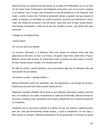 sacando granos de metal de entre las arenas de la caleta de El Membrillo y ya no me haré
rico de ningún modo. Puedo ganar más trabajando como pintor, pero no es mucho y apenas
si me alcanza, muy a lo lejos, para comprarme un par de pantalones y una chaqueta, todo
usado, y comer un poco más. Termino la temporada rabioso y agotado: hay que soportar al
patrón, al maestro y al contratista, sin contar al aprendiz, que tiene que soportarnos a todos.
Total: tres meses de primavera y tres de verano. ¡Qué poco dura el buen tiempo! Bueno,
para trabajar, demasiado. Y usted, por lo que veo, también es pintor. ¿De dónde sacó esas
manchas?.
-Trabajé con el maestro Emilio.
-¿Emilio Daza?.
-Sí, creo que ése es su apellido.
-Lo conozco: aficionado a la literatura, cosa rara, porque los pintores somo más bien
aficionados al bel canto, es decir, a la música, a la ópera, mejor dicho, sobre todo a Tosca y
Boheme, donde salen pintores. Sí, Emilio Daza, buen muchacho; se casó y tiene un montón
de hijos. Escribe prosas rimadas; no le alcanza para más.
Se calló de pronto y quedó pensativo, como escuchando algo que le interesara más que
todo aquello de que hablaba.
-Se acabó la cuerda ––rezongó Cristián––.
Alfonso Echevarría sonrió con serenidad, casi con displicencia, y se encogió de hombros.
Parecía que de pronto todo había perdido interés para él.
Estábamos sentados alrededor de la mesa en que habíamos almorzado y bebido, entre los
tres, una botella de vino suelto. Al abandonar la caleta de El Membrillo. Alfonso Echeverría,
muy serio, se detuvo y dijo, tomándome de un brazo y deteniendo con un gesto los pasos de
su compañero.
-Sospecho que no será ésta la primera ni la última vez que nos veamos y estemos juntos;
peor aún, creo que terminaremos siendo amigos, y quizá si compañeros. En ese caso, y
salvo opinión en contrario, debemos presentarnos. No me gusta estar ni conversar con gente
205
 