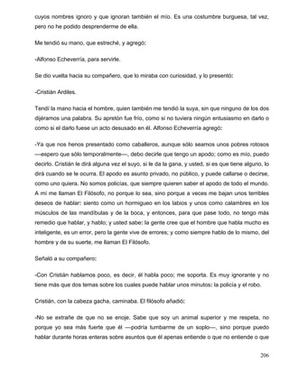 cuyos nombres ignoro y que ignoran también el mío. Es una costumbre burguesa, tal vez,
pero no he podido desprenderme de ella.
Me tendió su mano, que estreché, y agregó:
-Alfonso Echeverría, para servirle.
Se dio vuelta hacia su compañero, que lo miraba con curiosidad, y lo presentó:
-Cristián Ardiles.
Tendí la mano hacia el hombre, quien también me tendió la suya, sin que ninguno de los dos
dijéramos una palabra. Su apretón fue frío, como si no tuviera ningún entusiasmo en darlo o
como si el darlo fuese un acto desusado en él. Alfonso Echeverría agregó:
-Ya que nos henos presentado como caballeros, aunque sólo seamos unos pobres rotosos
––espero que sólo temporalmente––, debo decirle que tengo un apodo; como es mío, puedo
decirlo. Cristián le dirá alguna vez el suyo, si le da la gana, y usted, si es que tiene alguno, lo
dirá cuando se le ocurra. El apodo es asunto privado, no público, y puede callarse o decirse,
como uno quiera. No somos policías, que siempre quieren saber el apodo de todo el mundo.
A mí me llaman El Filósofo, no porque lo sea, sino porque a veces me bajan unos terribles
deseos de hablar: siento como un hormigueo en los labios y unos como calambres en los
músculos de las mandíbulas y de la boca, y entonces, para que pase todo, no tengo más
remedio que hablar, y hablo; y usted sabe: la gente cree que el hombre que habla mucho es
inteligente, es un error, pero la gente vive de errores; y como siempre hablo de lo mismo, del
hombre y de su suerte, me llaman El Filósofo.
Señaló a su compañero:
-Con Cristián hablamos poco, es decir, él habla poco; me soporta. Es muy ignorante y no
tiene más que dos temas sobre los cuales puede hablar unos minutos: la policía y el robo.
Cristián, con la cabeza gacha, caminaba. El filósofo añadió:
-No se extrañe de que no se enoje. Sabe que soy un animal superior y me respeta, no
porque yo sea más fuerte que él ––podría tumbarme de un soplo––, sino porque puedo
hablar durante horas enteras sobre asuntos que él apenas entiende o que no entiende o que
206
 