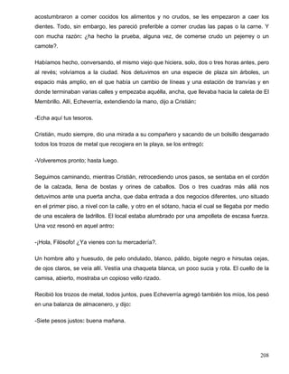 acostumbraron a comer cocidos los alimentos y no crudos, se les empezaron a caer los
dientes. Todo, sin embargo, les pareció preferible a comer crudas las papas o la carne. Y
con mucha razón: ¿ha hecho la prueba, alguna vez, de comerse crudo un pejerrey o un
camote?.
Habíamos hecho, conversando, el mismo viejo que hiciera, solo, dos o tres horas antes, pero
al revés; volvíamos a la ciudad. Nos detuvimos en una especie de plaza sin árboles, un
espacio más amplio, en el que había un cambio de líneas y una estación de tranvías y en
donde terminaban varias calles y empezaba aquélla, ancha, que llevaba hacia la caleta de El
Membrillo. Allí, Echeverría, extendiendo la mano, dijo a Cristián:
-Echa aquí tus tesoros.
Cristián, mudo siempre, dio una mirada a su compañero y sacando de un bolsillo desgarrado
todos los trozos de metal que recogiera en la playa, se los entregó:
-Volveremos pronto; hasta luego.
Seguimos caminando, mientras Cristián, retrocediendo unos pasos, se sentaba en el cordón
de la calzada, llena de bostas y orines de caballos. Dos o tres cuadras más allá nos
detuvimos ante una puerta ancha, que daba entrada a dos negocios diferentes, uno situado
en el primer piso, a nivel con la calle, y otro en el sótano, hacia el cual se llegaba por medio
de una escalera de ladrillos. El local estaba alumbrado por una ampolleta de escasa fuerza.
Una voz resonó en aquel antro:
-¡Hola, Filósofo! ¿Ya vienes con tu mercadería?.
Un hombre alto y huesudo, de pelo ondulado, blanco, pálido, bigote negro e hirsutas cejas,
de ojos claros, se veía allí. Vestía una chaqueta blanca, un poco sucia y rota. El cuello de la
camisa, abierto, mostraba un copioso vello rizado.
Recibió los trozos de metal, todos juntos, pues Echeverría agregó también los míos, los pesó
en una balanza de almacenero, y dijo:
-Siete pesos justos: buena mañana.
208
 