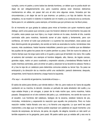 cumplía, como mi padre y como todos los demás hombres, un deber que no podía eludir sin
dejar de ser obligatoriamente era; pero nuestros planos eran diversos debíamos
mantenernos en ellos, sin pasar del uno al otro sino algunas veces, forzados por las
circunstancias y sin dejar de ser lo que éramos: un policía y un hijo de ladrón: No era
antipático, no se mostró ni violento ni insolente con mi madre y su conducta era su conducta.
Sería para mí, en adelante y para siempre, el hombre que por primera vez me llevó preso.
En el momento en que giraba la cabeza para mirar al hombre con quien mantenía aquel
diálogo, sentí unos pasos que conocía y que me hicieron detener el movimiento: los paso de
mi padre, esos pasos que sus hijos y su mujer oíamos en la casa, durante el día, cuando
caminaba sólo para nosotros, haciendo sonar el piso rápida y lentamente, pero con
confianza, sin temor al ruido que producían o a quienes los escuchaban, esos pasos que
iban disminuyendo de gravedad y de sonido en tanto se acercaba la noche, tornándose más
suaves, más cautelosos, hasta hacerse ineludibles: parecía que a medida que se dilataban
las pupilas de los gatos los pasos de mi padre perdían su peso. Giré de nuevo la cabeza, al
mismo tiempo que me erguí para verlo a mi gusto y para que él también me viera. Dio vuelta
al extremo del corredor: era siempre el hombre delgado, alto, blanco, de bigote canoso,
grandes cejas, rostro un poco cuadrado y expresión adusta y bondadosa Miraba hasta el
suelo mientras caminaba, pero al entrar en patio y alcanzar la luz levantó la cabeza: frente a
él y tras la reja de un calabozo para detenidos comunes estaba su tercer hijo. Su paso se
entorpeció y la dirección de su marcha sufrió una vacilación: pareció detenerse; después,
arrepentido, tomó hacia la derecha y luego hacia la izquierda.
-Por aquí ––le advirtió el gendarme, tocándole el brazo––.
El sabía de sobra para dónde y por dónde debía ir. Me vio, pero nada en él, fuera de aquella
vacilación en su marcha, lo denotó. Llevaba un pañuelo de seda alrededor del cuello y su
ropa estaba limpia y sin arrugas, a pesar de la mala noche que, como nosotros, había
pasado. Desapareció en el otro extremo del patio y yo, volviéndome, me senté de nuevo en
el escalón. Los hombres del calabozo, testigos de la escena, estaban todavía de pie,
inmóviles, mirándome y esperando la reacción que aquello me produciría. Pero no hubo
reacción visible: había llorado una vez y no lloraría una segunda. Lo que sentí les pasó
inadvertido y era algo que no habría podido expresar con palabras en aquel momento: una
mezcla de sorpresas, de ternura, de pena, de orgullo, de alegría; durante un rato sentí un
terrible espasmo en la garganta, pero pasó. Mi padre sabía que yo estaba allí y eso era lo
20
 