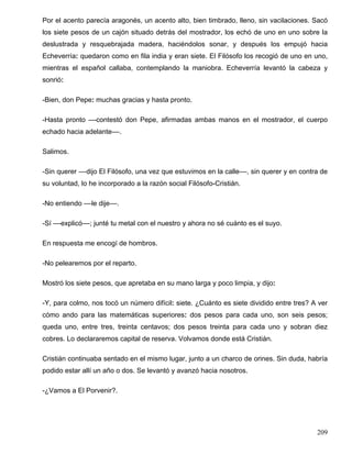 Por el acento parecía aragonés, un acento alto, bien timbrado, lleno, sin vacilaciones. Sacó
los siete pesos de un cajón situado detrás del mostrador, los echó de uno en uno sobre la
deslustrada y resquebrajada madera, haciéndolos sonar, y después los empujó hacia
Echeverría: quedaron como en fila india y eran siete. El Filósofo los recogió de uno en uno,
mientras el español callaba, contemplando la maniobra. Echeverría levantó la cabeza y
sonrió:
-Bien, don Pepe: muchas gracias y hasta pronto.
-Hasta pronto ––contestó don Pepe, afirmadas ambas manos en el mostrador, el cuerpo
echado hacia adelante––.
Salimos.
-Sin querer ––dijo El Filósofo, una vez que estuvimos en la calle––, sin querer y en contra de
su voluntad, lo he incorporado a la razón social Filósofo-Cristián.
-No entiendo ––le dije––.
-Sí ––explicó––; junté tu metal con el nuestro y ahora no sé cuánto es el suyo.
En respuesta me encogí de hombros.
-No pelearemos por el reparto.
Mostró los siete pesos, que apretaba en su mano larga y poco limpia, y dijo:
-Y, para colmo, nos tocó un número difícil: siete. ¿Cuánto es siete dividido entre tres? A ver
cómo ando para las matemáticas superiores: dos pesos para cada uno, son seis pesos;
queda uno, entre tres, treinta centavos; dos pesos treinta para cada uno y sobran diez
cobres. Lo declararemos capital de reserva. Volvamos donde está Cristián.
Cristián continuaba sentado en el mismo lugar, junto a un charco de orines. Sin duda, habría
podido estar allí un año o dos. Se levantó y avanzó hacia nosotros.
-¿Vamos a El Porvenir?.
209
 