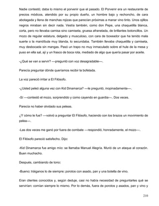 Nadie contestó; daba lo mismo el porvenir que el pasado. El Porvenir era un restaurante de
precios módicos, atendido por su propio dueño, un hombre bajo y rechoncho, de cara
abotagada y llena de manchas rojizas que parecían próximas a manar vino tinto. Unos ojillos
negros miraban sin decir nada. Vestía también, como don Pepe, una chaquetilla blanca,
corta, pero no llevaba camisa sino camiseta, gruesa afranelada, de brillantes botoncillos. Un
mozo de regular estatura, delgado y musculoso, con cara de boxeador que ha tenido mala
suerte o la mandíbula muy blanda, lo secundaba. También llevaba chaquetilla y camiseta,
muy desbocada sin mangas. Pasó un trapo no muy inmaculado sobre el hule de la mesa y
puso en ella sal, ají y un frasco de boca rota, mediado de algo que quería pasar por aceite.
-¿Qué se van a servir? ––preguntó con voz desagradable––.
Parecía preguntar dónde queríamos recibir la bofetada.
La voz pareció irritar a El Filósofo.
-¿Usted peleó alguna vez con Kid Dinamarca? ––le preguntó, inopinadamente––.
-Sí ––contestó el mozo, sorprendido y como cayendo en guardia––. Dos veces.
Parecía no haber olvidado sus peleas.
¿Y cómo le fue? ––volvió a preguntar El Filósofo, haciendo con los brazos un movimiento de
pelea––.
-Las dos veces me ganó por fuera de combate ––respondió, honradamente, el mozo––.
El Filósofo pareció satisfecho. Dijo:
-Kid Dinamarca fue amigo mío: se llamaba Manuel Alegría. Murió de un ataque al corazón.
Buen muchacho.
Después, cambiando de tono:
-Bueno: tráiganos lo de siempre: porotos con asado, pan y una botella de vino.
Eran clientes conocidos y, según deduje, casi no había necesidad de preguntarles qué se
servirían: comían siempre lo mismo. Por lo demás, fuera de porotos y asados, pan y vino y
210
 