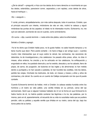 -¿De la cárcel? ––preguntó, e hizo con los dedos de la mano derecha un movimiento en que
los dedos, extendidos, parecieron correr, separados y con rapidez, unos detrás de otros,
hacia el meñique––.
-No ––aseguré––.
Y conté, primero, atropelladamente, con más calma después, toda mi aventura. Cristián, que
al principio escuchó con interés, mirándome de rato en rato, inclinó la cabeza y siguió
mirándose las puntas de los zapatos: el relato no le interesaba mucho. Echeverría, no; me
oyó con atención, sonriendo de vez en cuando, como animándome.
-En suma ––dijo, cuando terminé––: nada entre dos platos, salvo la enfermedad.
Señaló a Cristián y agregó:
-Ya le he dicho que Cristián habla poco, no le gusta hablar; no sabe hacerlo tampoco y no
tiene mucho que decir. Pero podrá contarle ––lo hará si llega a ser amigo suyo–– cuentos
mucho más interesantes que el suyo sobre la cárcel, las comisarías, las secciones de
detenidos, la de investigaciones y los calabozos: ha pasado años preso, años, no días ni
meses, años enteros; ha crecido y se ha achicado en los calabozos, ha enflaquecido y
engordado en ellos, ha quedado desnudo y se ha vestido, descalzo y se ha calzado, lleno de
piojos, de sarna, de purgación, de bubones en las ingles y de almorranas; lo han metido
dentro a puntapiés y lo han sacado a patadas, le han hundido las costillas, roto los labios,
partido las orejas, hinchado los testículos, de todo, en meses y meses y años y años de
comisarías y de cárcel. Su cuento es un cuento de Calleja comparado con los que él puede
contarle.
Cuando Echeverría terminó de hablar, miré a Cristián: la cabeza estaba hundida entre los
hombros y el rostro se vela pálido; una venilla tiritaba en su pómulo, cerca del ojo
semicerrado. Sentí que si alguien hubiese hablado de mí en la forma en que Echeverría lo
había hecho de él, no habría podido contener las lágrimas o la ira, las palabras, por lo
menos, pero en él, aparentemente, el recuerdo de su vida no suscitaba nada que se pudiera
percibir, sólo su palidez y aquella venilla que tiritaba en su rostro, cerca del ojo, bajo los
duros pelos de su barba.
212
 