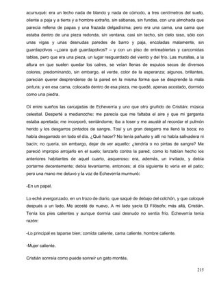 acurruqué: era un lecho nada de blando y nada de cómodo, a tres centímetros del suelo,
oliente a paja y a tierra y a hombre extraño, sin sábanas, sin fundas, con una almohada que
parecía rellena de papas y una frazada delgadísima; pero era una cama, una cama que
estaba dentro de una pieza redonda, sin ventana, casi sin techo, sin cielo raso, sólo con
unas vigas y unas desnudas paredes de barro y paja, encoladas malamente, sin
guardapolvos –¿para qué guardapolvos? – y con un piso de entreabiertas y carcomidas
tablas, pero que era una pieza, un lugar resguardado del viento y del frío. Las murallas, a la
altura en que suelen quedar los catres, se veían llenas de esputos secos de diversos
colores, predominando, sin embargo, el verde, color de la esperanza; algunos, brillantes,
parecían querer desprenderse de la pared en la misma forma que se desprende la mala
pintura; y en esa cama, colocada dentro de esa pieza, me quedé, apenas acostado, dormido
como una piedra.
Oí entre sueños las carcajadas de Echeverría y uno que otro gruñido de Cristián: música
celestial. Desperté a medianoche: me parecía que me faltaba el aire y que mi garganta
estaba apretada; me incorporé, sentándome; iba a toser y me asusté al recordar el pulmón
herido y los desgarros pintados de sangre. Tosí y un gran desgarro me llenó la boca; no
había desgarrado en todo el día. ¿Qué hacer? No tenía pañuelo y allí no había salivadera ni
bacín; no quería, sin embargo, dejar de ver aquello: ¿tendría o no pintas de sangre? Me
pareció impropio arrojarlo en el suelo; lanzarlo contra la pared, como lo habían hecho los
anteriores habitantes de aquel cuarto, asqueroso: era, además, un invitado, y debía
portarme decentemente; debía levantarme, entonces; al día siguiente lo vería en el patio;
pero una mano me detuvo y la voz de Echeverría murmuró:
-En un papel.
Lo eché avergonzado, en un trozo de diario, que saqué de debajo del colchón, y que coloqué
después a un lado. Me acosté de nuevo. A mi lado yacía El Filósofo; más allá, Cristián.
Tenía los pies calientes y aunque dormía casi desnudo no sentía frío. Echeverría tenía
razón:
-Lo principal es taparse bien; comida caliente, cama caliente, hombre caliente.
-Mujer caliente.
Cristián sonreía como puede sonreír un gato montés.
215
 