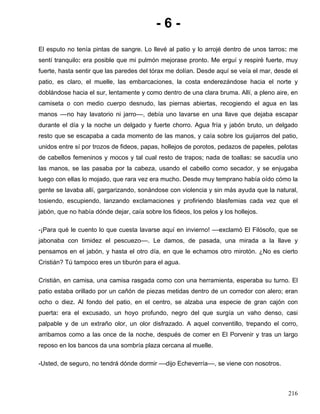 - 6 -
El esputo no tenía pintas de sangre. Lo llevé al patio y lo arrojé dentro de unos tarros: me
sentí tranquilo: era posible que mi pulmón mejorase pronto. Me erguí y respiré fuerte, muy
fuerte, hasta sentir que las paredes del tórax me dolían. Desde aquí se veía el mar, desde el
patio, es claro, el muelle, las embarcaciones, la costa enderezándose hacia el norte y
doblándose hacia el sur, lentamente y como dentro de una clara bruma. Allí, a pleno aire, en
camiseta o con medio cuerpo desnudo, las piernas abiertas, recogiendo el agua en las
manos ––no hay lavatorio ni jarro––, debía uno lavarse en una llave que dejaba escapar
durante el día y la noche un delgado y fuerte chorro. Agua fría y jabón bruto, un delgado
resto que se escapaba a cada momento de las manos, y caía sobre los guijarros del patio,
unidos entre sí por trozos de fideos, papas, hollejos de porotos, pedazos de papeles, pelotas
de cabellos femeninos y mocos y tal cual resto de trapos; nada de toallas: se sacudía uno
las manos, se las pasaba por la cabeza, usando el cabello como secador, y se enjugaba
luego con ellas lo mojado, que rara vez era mucho. Desde muy temprano había oído cómo la
gente se lavaba allí, gargarizando, sonándose con violencia y sin más ayuda que la natural,
tosiendo, escupiendo, lanzando exclamaciones y profiriendo blasfemias cada vez que el
jabón, que no había dónde dejar, caía sobre los fideos, los pelos y los hollejos.
-¡Para qué le cuento lo que cuesta lavarse aquí en invierno! ––exclamó El Filósofo, que se
jabonaba con timidez el pescuezo––. Le damos, de pasada, una mirada a la llave y
pensamos en el jabón, y hasta el otro día, en que le echamos otro mirotón. ¿No es cierto
Cristián? Tú tampoco eres un tiburón para el agua.
Cristián, en camisa, una camisa rasgada como con una herramienta, esperaba su turno. El
patio estaba orillado por un cañón de piezas metidas dentro de un corredor con alero; eran
ocho o diez. Al fondo del patio, en el centro, se alzaba una especie de gran cajón con
puerta: era el excusado, un hoyo profundo, negro del que surgía un vaho denso, casi
palpable y de un extraño olor, un olor disfrazado. A aquel conventillo, trepando el corro,
arribamos como a las once de la noche, después de comer en El Porvenir y tras un largo
reposo en los bancos da una sombría plaza cercana al muelle.
-Usted, de seguro, no tendrá dónde dormir ––dijo Echeverría––, se viene con nosotros.
216
 
