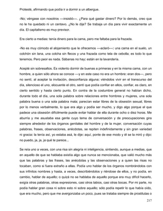 Protesté, afirmando que podía ir a dormir a un albergue.
-No; véngase con nosotros ––insistió––. ¿Para qué gastar dinero? Por lo demás, creo que
no le ha quedado ni un centavo. ¿No le dije? Se trabaja un día para vivir exactamente un
día. El capitalismo es muy previsor.
Era cierto a medias: tenía dinero para la cama, pero me faltaba para la frazada.
-No es muy cómodo el alojamiento que le ofrecemos ––aclaró––: una cama en el suelo, un
colchón sin lana, una colcha sin flecos y una frazada como tela de cebolla; es todo lo que
tenemos. Pero peor es nada. Sábanas no hay: están en la lavandería.
Acepté sin sobresaltos. Es violento dormir de buenas a primeras y en la misma cama, con un
hombre, a quien sólo ahora se conoce ––y en este caso no era un hombre: eran dos––, pero
no sentí, al aceptar la invitación, desconfianza alguna: viéndolos vivir en el transcurso del
día, silencioso el uno, elocuente el otro, sentí que podía confiar en ellos, confiar, es claro, en
cierto sentido y hasta cierto punto. En contra de la costumbre general no habían dicho,
durante todo el día, una sola palabra sobre relaciones entre hombres y mujeres, una sola
palabra buena o una sola palabra mala; parecían estar libres de la obsesión sexual, libres
por lo menos verbalmente, lo que era algo y podía ser mucho, y digo algo porque el que
padece una obsesión difícilmente puede evitar hablar de ella durante ocho o diez horas. Me
aburría y me asustaba esa gente cuyo tema de conversación y de preocupaciones gira
siempre alrededor de los órganos genitales del hombre y de la mujer, conversación cuyas
palabras, frases, observaciones, anécdotas, se repiten indefinidamente y sin gran variedad
ni gracia: la tenía así, yo estaba asá, le dije: aquí, ponte de ese modo y él se la miró y dijo:
no puedo, ja, ja, ja qué te parece...
Se reía uno a veces, con una risa sin alegría ni inteligencia, sintiendo, aunque a medias, que
en aquello de que se hablaba existía algo que nunca se mencionaba, que valió mucho más
que las palabras y las frases, las anécdotas y las observaciones y a quien las risas no
tocaban, como si fuera extraño a ellas. Podía uno hablar de los órganos nombrándolos con
sus infinitos nombres y hasta, a veces, describiéndolos y riéndose de ellos, y no podía, en
cambio, hablar de aquello; o quizá no se hablaba de aquello porque era muy difícil hacerlo,
exigía otras palabras, otras expresiones, casi otros labios, casi otras bocas. Por mi parte, no
podía hablar gran cosa ni sobre esto ni sobre aquello; sólo podía repetir lo que había oído,
que era mucho, pero que me avergonzaba un poco, pues se trataba siempre de prostitutas o
217
 