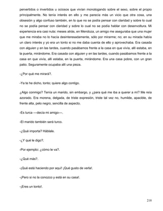 pervertidos o invertidos u ociosos que vivían monologando sobre el sexo, sobre el propio
principalmente. No tenía interés en ello y me parecía más un vicio que otra cosa, una
obsesión y algo confuso también, en lo que no se podía pensar con claridad y sobre lo cual
no se podía pensar con claridad y sobre lo cual no se podía hablar con desenvoltura. Mi
experiencia era casi nula: meses atrás, en Mendoza, un amigo me aseguraba que una mujer
que me miraba no lo hacía desinteresadamente, sólo por mirarme; no; en su mirada había
un claro interés y yo era un tonto si no me daba cuenta de ello y aprovechaba. Era casada
con alguien y en las tardes, cuando pasábamos frente a la casa en que vivía, allí estaba, en
la puerta, mirándome. Era casada con alguien y en las tardes, cuando pasábamos frente a la
casa en que vivía, allí estaba, en la puerta, mirándome. Era una casa pobre, con un gran
patio. Seguramente ocupaba allí una pieza.
-¿Por qué me mirará?.
-Ya te he dicho, tonto; quiere algo contigo.
¿Algo conmigo? Tenía un marido, sin embargo, y ¿para qué me iba a querer a mí? Me reía
azorado. Era morena, delgada, de triste expresión, triste tal vez no, humilde, apacible, de
frente alta, pelo negro, sencilla de aspecto.
-Es turca ––decía mi amigo––.
-El marido también será turco.
-¿Qué importa? Háblale.
-¿Y qué le digo?.
-Por ejemplo: ¿cómo le va?.
-¿Qué más?.
-¡Qué está haciendo por aquí! ¡Qué gusto de verla!.
-¡Pero si no la conozco y está en su casa!.
-¡Eres un tonto!.
218
 
