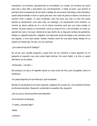 importante. Los hombres, abandonando su inmovilidad y su mudez, se movieron de nuevo
para acá y para allá y reanudaron sus conversaciones, y hasta el joven, que pareció al
principio tener la esperanza de ser actor o testigo de una escena más larga y más dramática,
quedó desconcertado e inició un paso para irse; otro ruido de pasos lo detuvo: era ahora un
caminar corto y rápido, un poco arrastrado, pero tan poco que sólo un oído fino podía
percibir la claudicación; unos años más, sin embargo, y la claudicación sería evidente. La
marcha se detuvo detrás de mí y en el mismo momento sentí que una mano tocaba mi
hombro. El joven detuvo su movimiento, como yo antes el mío, y se inmovilizó, en tanto yo,
girando de nuevo, me erguí; detrás de la reja, dentro de un traje gris verdoso de gendarme,
estaba un viejecillo pequeño y delgado: sus cejas eran quizá tan largas y tan canosas como
sus bigotes, y unos ojos azules, rientes, miraban como de muy lejos desde debajo de un
quepis con franja roja; me dijo, con voz cariñosa:
-¿Es usted el hijo de El Gallego?.
No sé por qué, aquella pregunta y aquel tono de voz volvieron a hacer aparecer en mi
garganta el espasmo que poco antes logré dominar. No pude hablar y le hice un gesto
afirmativo con la cabeza.
-Acérquese ––me dijo––.
Me acerqué a la reja y el viejecillo colocó su mano como de niño, pero arrugadita, sobre mi
antebrazo:
-Su papá pregunta por qué está aquí; qué ha pasado.
Me fijé en que llevaba en la mano izquierda, colgando de un gran aro, una cantidad de llaves
de diversos tamaños. Respondí, contándole lo sucedido. Me. preguntó:
¿Así es que su mamá también está detenida?.
-En la Sección de Mujeres.
-Y usted, ¿necesita algo?.
-Nada.
-¿Dinero?.
21
 