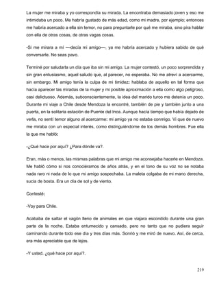 La mujer me miraba y yo correspondía su mirada. La encontraba demasiado joven y eso me
intimidaba un poco. Me habría gustado de más edad, como mi madre, por ejemplo; entonces
me habría acercado a ella sin temor, no para preguntarle por qué me miraba, sino pira hablar
con ella de otras cosas, de otras vagas cosas.
-Si me mirara a mí ––decía mi amigo––, ya me habría acercado y hubiera sabido de qué
conversarle. No seas pavo.
Terminé por saludarla un día que iba sin mi amigo. La mujer contestó, un poco sorprendida y
sin gran entusiasmo, aquel saludo que, al parecer, no esperaba. No me atreví a acercarme,
sin embargo. Mi amigo tenía la culpa de mi timidez: hablaba de aquello en tal forma que
hacía aparecer las miradas de la mujer y mi posible aproximación a ella como algo peligroso,
casi delictuoso. Además, subconscientemente, la idea del marido turco me detenía un poco.
Durante mi viaje a Chile desde Mendoza la encontré, también de pie y también junto a una
puerta, en la solitaria estación de Puente del Inca. Aunque hacía tiempo que había dejado de
verla, no sentí temor alguno al acercarme: mi amigo ya no estaba conmigo. Vi que de nuevo
me miraba con un especial interés, como distinguiéndome de los demás hombres. Fue ella
la que me habló:
-¿Qué hace por aquí? ¿Para dónde va?.
Eran, más o menos, las mismas palabras que mi amigo me aconsejaba hacerle en Mendoza.
Me habló cómo si nos conociéramos de años atrás, y en el tono de su voz no se notaba
nada raro ni nada de lo que mi amigo sospechaba. La maleta colgaba de mi mano derecha,
sucia de bosta. Era un día de sol y de viento.
Contesté:
-Voy para Chile.
Acababa de saltar el vagón lleno de animales en que viajara escondido durante una gran
parte de la noche. Estaba entumecido y cansado, pero no tanto que no pudiera seguir
caminando durante todo ese día y tres días más. Sonrió y me miró de nuevo. Así, de cerca,
era más apreciable que de lejos.
-Y usted, ¿qué hace por aquí?.
219
 